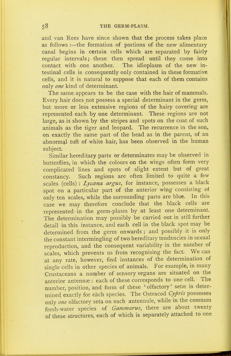 and van Rees have since shown that the process takes place as follows :—the formation of portions of the new alimentary canal begins in certain cells which are separated by fairly regular intervals; these then spread until they come into contact with one another. The idioplasm of the new in- testinal cells is consequently only contained in these formative cells, and it is natural to suppose that each of them contains only one kind of determinant. The same appears to be the case with the hair of mammals. Every hair does not possess a special determinant in the germ, but more or less extensive regions of the hairy covering are represented each by one determinant. These regions are not large, as is shown by the stripes and spots on the coat of such animals as the tiger and leopard. The recurrence in the son, on exactly the same part of the head as in the parent, of an abnormqil tuft of white hair, has been observed in the human subject. Similar hereditary parts or determinates may be observed in butterflies, in which the colours on the wings often form very complicated lines and spots of slight extent but of great constancy. Such regions are often limited to quite a few scales (cells) : Lyccena argus, for instance, possesses a black spot on a particular part of the anterior wing consisting ot only ten scales, while the surrounding parts are blue. In this case we may therefore conclude that the black cells are represented in the germ-plasm by at least one determinant. The determination may possibly be carried out in still further detail in this instance, and each cell in the black spot may be determined from the germ onwards ; and possibly it is only the constant intermingling of two hereditary tendencies in sexual reproduction, and the consequent variability in the number of scales, which prevents us from recognising the fact. We can at any rate, however, find instances of the determination of single cells in other species of animals. For example, in many Crustaceans a number of sensory organs are situated on the anterior antennae : each of these corresponds to one cell. The number, position, and form of these 'olfactory' setae is deter- mined exactly for each species. The Ostracod Cypris possesses only o/te olfactory seta on each antennule, while in the common fresh-water species of Gammarus, there are about twenty of these structures, each of which is separately attached to one