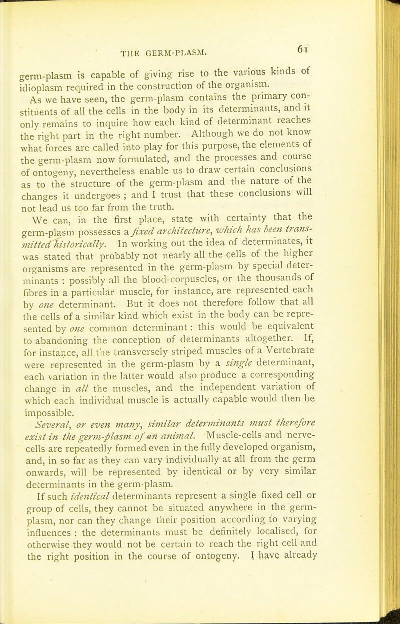 germ-plasm is capable of giving rise to the various kinds of idioplasm required in the construction of the organism. As we have seen, the germ-plasm contains the primary con- stituents of all the cells in the body in its determinants, and it only remains to inquire how each kind of determinant reaches the right part in the right number. Although we do not know what forces are called into play for this purpose, the elements of the germ-plasm now formulated, and the processes and course of ontogeny, nevertheless enable us to draw certain conclusions as to the structure of the germ-plasm and the nature of the changes it undergoes ; and I trust that these conclusions will not lead us too far from the truth. We can, in the first place, state with certainty that the germ-plasm possesses a fixed architecture, which has been trans- imtte¥historically. In working out the idea of determinates, it was stated that probably not nearly all the cells of the higher organisms are represented in the germ-plasm by special deter- minants : possibly all the blood-corpuscles, or the thousands of fibres in a particular muscle, for instance, are represented each by 07ie determinant. But it does not therefore follow that all the cells of a similar kind which exist in the body can be repre- sented by one common determinant: this would be equivalent to abandoning the conception of determinants altogether. If, for instance, all tlie transversely striped muscles of a Vertebrate were represented in the germ-plasm by a single determinant, each variation in the latter would also produce a corresponding change in all the muscles, and the independent variation of which each individual muscle is actually capable would then be impossible. Several, or even ?nany, similar determinants must therefore exist in the germ-plasm of an animal. Muscle-cells and nerve- cells are repeatedly formed even in the fully developed organism, and, in so far as they can vary individually at all from the germ onwards, will be represented by identical or by very similar determinants in the germ-plasm. If such identical determinants represent a single fixed cell or group of cells, they cannot be situated anywhere in the germ- plasm, nor can they change their position according to varying influences : the determinants must be definitely locahsed, for otherwise they would not be certain to reach the right cell and the right position in the course of ontogeny. I have already