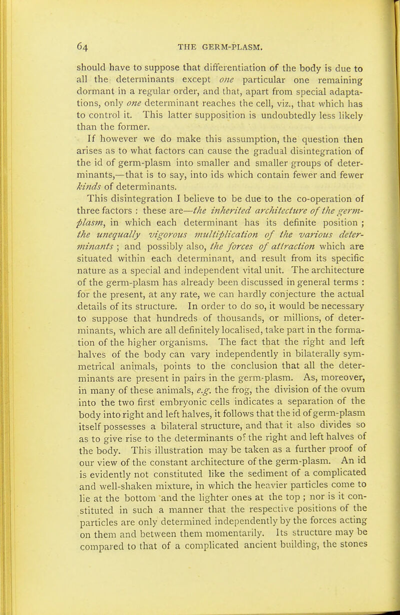 should have to suppose that differentiation of the body is due to all the determinants except one particular one remaining dormant in a regular order, and that, apart from special adapta- tions, only one determinant reaches the cell, viz., that which has to control it. This latter supposition is undoubtedly less likely than the former. If however we do make this assumption, the question then arises as to what factors can cause the gradual disintegration of the id of germ-plasm into smaller and smaller groups of deter- minants,—that is to say, into ids which contain fewer and fewer kinds of determinants. This disintegration I believe to be due to the co-operation of three factors : these are—the inherited architecture of the germ- plasfn, in which each determinant has its definite position ; the U7iequally vigorous multiplication of the various deter- minants ; and possibly also, the forces of attraction which are situated within each determinant, and result from its specific nature as a special and independent vital unit. The architecture of the germ-plasm has already been discussed in general terms : for the present, at any rate, we can hardly conjecture the actual .details of its structure. In order to do so, it would be necessary to suppose that hundreds of thousands, or miUions, of deter- minants, which are all definitely localised, take part in the forma- tion of the higher organisms. The fact that the right and left halves of the body can vary independently in bilaterally sym- metrical animals, points to the conclusion that all the deter- minants are present in pairs in the germ-plasm. As, moreover, in many of these animals, e.g. the frog, the division of the ovum into the two first embryonic cells indicates a separation of the body into right and left halves, it follows that the id of germ-plasm itself possesses a bilateral structure, and that it also divides so as to give rise to the determinants of the right and left halves of the body. This illustration may be taken as a further proof of our view of the constant architecture of the germ-plasm. An id is evidently not constituted like the sediment of a complicated and well-shaken mixture, in which the heavier particles come to lie at the bottom and the lighter ones at the top ; nor is it con- stituted in such a manner that the respective positions of the particles are only determined independently by the forces acting on them and between them momentarily. Its structure may be compared to that of a complicated ancient building, the stones