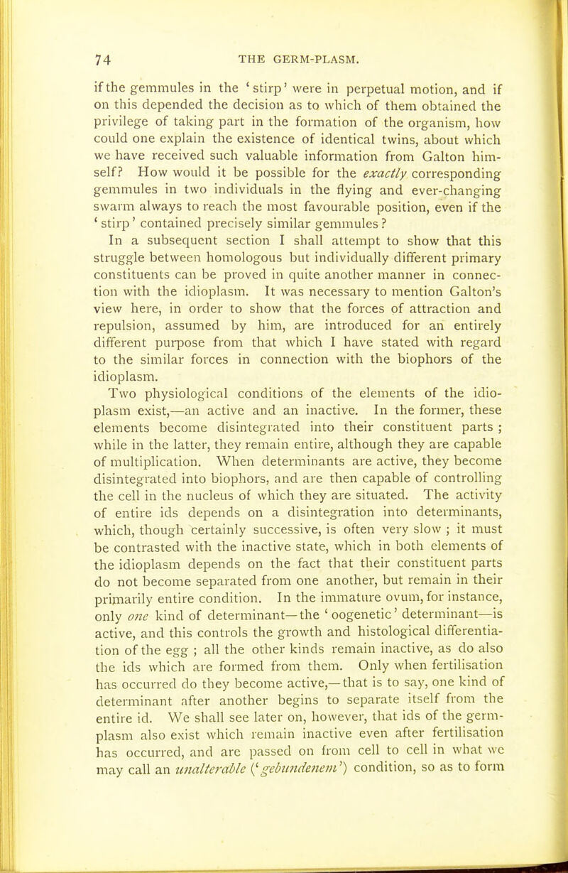 if the gemmules in the 'stirp' were in perpetual motion, and if on this depended the decision as to which of them obtained the privilege of taking part in the formation of the organism, how could one explain the existence of identical twins, about which we have received such valuable information from Galton him- self? How would it be possible for the exactly corresponding gemmules in two individuals in the flying and ever-changing swarm always to reach the most favourable position, even if the ' stirp' contained precisely similar gemmules ? In a subsequent section I shall attempt to show that this struggle between homologous but individually different primary constituents can be proved in quite another manner in connec- tion with the idioplasm. It was necessary to mention Galton's view here, in order to show that the forces of attraction and repulsion, assumed by him, are introduced for an entirely different purpose from that which I have stated with regard to the similar forces in connection with the biophors of the idioplasm. Two physiological conditions of the elements of the idio- plasm exist,—an active and an inactive. In the former, these elements become disintegrated into their constituent parts ; while in the latter, they remain entire, although they are capable of multiplication. When determinants are active, they become disintegrated into biophors, and are then capable of controlling the cell in the nucleus of which they are situated. The activity of entire ids depends on a disintegration into determinants, which, though certainly successive, is often very slow ; it must be contrasted with the inactive state, which in both elements of the idioplasm depends on the fact that their constituent parts do not become separated from one another, but remain in their primarily entire condition. In the immature ovum, for instance, only 07te kind of determinant—the 'oogenetic' determinant—is active, and this controls the growth and histological differentia- tion of the egg ; all the other kinds remain inactive, as do also the ids which are formed from them. Only when fertilisation has occurred do they become active,—that is to say, one kind of determinant after another begins to separate itself from the entire id. We shall see later on, however, that ids of the germ- plasm also exist which remain inactive even after fertilisation has occurred, and are passed on from cell to cell in what wc may call an unalterable gebimdenem') condition, so as to form