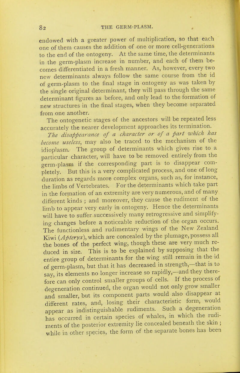 endowed with a greater power of multiplication, so that each one of them causes the addition of one or more cell-generations to the end of the ontogeny. At the same time, the determinants in the germ-plasm increase in number, and each of them be- comes differentiated in a fresh manner. As, however, every two new determinants always follow the same course from the id of germ-plasm to the final stage in ontogeny as was taken by the single original determinant, they will pass through the same determinant figures as before, and only lead to the formation of new structures in the final stages, when they become separated from one another. The ontogenetic stages of the ancestors will be repeated less accurately the nearer development approaches its termination. The disappearance of a character or of a part which has become useless, may also be traced to the mechanism of the idioplasm. The group of determinants which gives rise to a particular character, will have to be removed entirely from the germ-plasm if the corresponding part is to disappear com- pletely. But this is a very complicated process, and one of long duration as regards more complex organs, such as, for instance, the limbs of Vertebrates. For the determinants which take part in the formation of an extremity are very numerous, and of many different kinds ; and moreover, they cause the rudiment of the limb to appear very early in ontogeny. Hence the determinants will have to suffer successively many retrogressive and simplify- ing changes before a noticeable reduction of the organ occurs. The functionless and rudimentary wings of the New Zealand Kiwi {Apteryx), which are concealed by the plumage, possess all the bones of the perfect wing, though these are very much re- duced in size. This is to be explained by supposing that the entire group of determinants for the wing still remain in the id of gem-plasm, but that it has decreased in strength,—that is to say, its elements no longer increase so rapidly,—and they there- fore can only control smaller groups of cells. If the process of degeneration continued, the organ would not only grow smaller and smaller, but its component parts would also disappear at different rates, and, losing their characteristic form, would appear as indistinguishable rudiments. Such a degeneration has occurred in certain species of whales, in which the rudi- ments of the posterior extremity lie concealed beneath the skin ; while in other species, the form of the separate bones has been