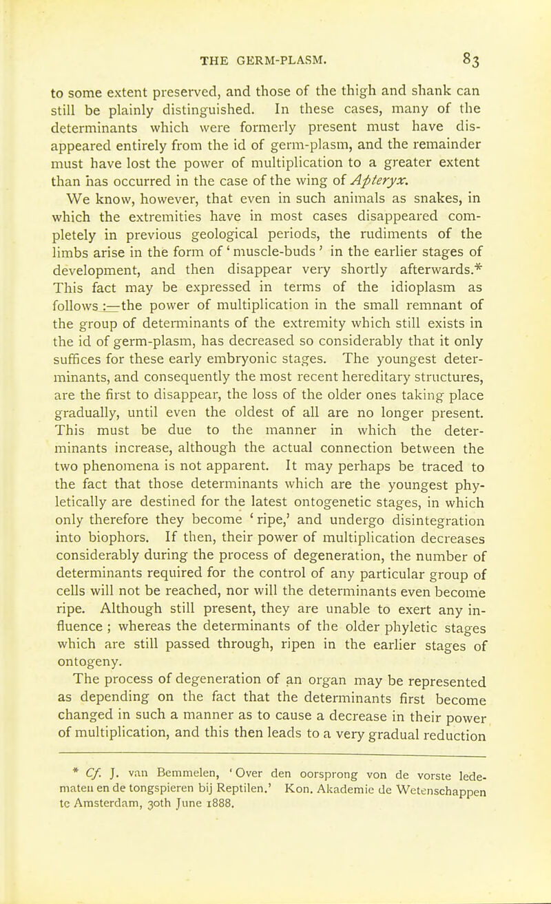 to some extent preserved, and those of the thigh and shank can still be plainly distinguished. In these cases, many of the determinants which were formerly present must have dis- appeared entirely from the id of germ-plasm, and the remainder must have lost the power of multiplication to a greater extent than has occurred in the case of the wing of Apteryx. We know, however, that even in such animals as snakes, in which the extremities have in most cases disappeared com- pletely in previous geological periods, the rudiments of the limbs arise in the form of' muscle-buds ' in the earlier stages of development, and then disappear very shortly afterwards.* This fact may be expressed in terms of the idioplasm as follows :—the power of multiplication in the small remnant of the group of detenninants of the extremity which still exists in the id of germ-plasm, has decreased so considerably that it only suffices for these early embryonic stages. The youngest deter- minants, and consequently the most recent hereditary structures, are the first to disappear, the loss of the older ones taking place gradually, until even the oldest of all are no longer present. This must be due to the manner in which the deter- minants increase, although the actual connection between the two phenomena is not apparent. It may perhaps be traced to the fact that those determinants which are the youngest phy- letically are destined for the latest ontogenetic stages, in which only therefore they become ' ripe,' and undergo disintegration into biophors. If then, their power of multiplication decreases considerably during the process of degeneration, the number of determinants required for the control of any particular group of cells will not be reached, nor will the determinants even become ripe. Although still present, they are unable to exert any in- fluence ; whereas the determinants of the older phyletic stages which are still passed through, ripen in the earlier stages of ontogeny. The process of degeneration of an organ may be represented as depending on the fact that the determinants first become changed in such a manner as to cause a decrease in their power of multiplication, and this then leads to a very gradual reduction * Cf. J. vi\n Bemmelen, ' Over den oorsprong von de vorste lede- mateii en de tongspieren bij Reptilen.' Kon. Akademie de Wetenschappen te Amsterdam, 30th June 1888.