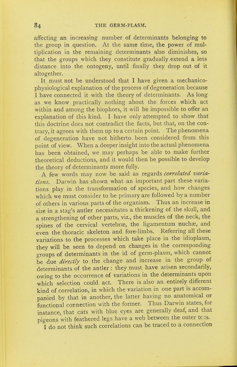 affecting an increasing number of determinants belonging to the group in question. At the same time, the power of mul- tipHcation in the remaining determinants also diminishes, so that the groups which they constitute gradually extend a less distance into the ontogeny, until finally they drop out of it altogether. It must not be understood that I have given a mechanico- physiological explanation of the process of degeneration because I have connected it with the theory of determinants. As long as we know practically nothing about the forces which act within and among the biophors, it will be impossible to offer an explanation of this kind. I have only attempted to show that this doctrine does not contradict the facts, but that, on the con- trary, it agrees with them up to a certain point. The phenomena of degeneration have not hitherto been considered from this point of view. When a deeper insight into the actual phenomena has been obtained, we may perhaps be able to make further theoretical deductions, and it would then be possible to develop the theory of determinants more fully. A few words may now be said as regards correlated varia- tiojis. Darwin has shown what an important part these varia- tions play in the transformation of species, and how changes which we must consider to be primary are followed by a number of others in various parts of the organism. Thus an increase in size in a stag's antler necessitates a thickening of the skull, and a strengthening of other parts, viz., the muscles of the neck, the spines of the cervical vertebrae, the ligamentum nuchas, and even the thoracic skeleton and fore-limbs. Referring all these variations to the processes which take place in the idioplasm, they will be seen to depend on changes in the corresponding groups of determinants in the id of germ-plasm, which cannot be due directly to the change and increase in the group of determinants of the antler : they must have arisen secondarily, owing to the occurrence of variations in the determinants upon which selection could act. There is also an entirely different kind of correlation, in which the variation in one part is accom- panied by that in another, the latter having no anatomical or functional connection with the former. Thus Darwin states, for instance, that cats with blue eyes are generally deaf, and that pigeons with feathered legs have a web between the outer tc:s. I do not think such correlations can be traced to a connection