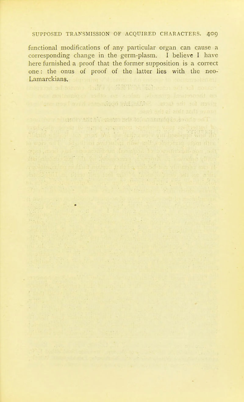 functional modifications of any particular organ can cause a corresponding change in the germ-plasm. I believe I have here furnished a proof that the former supposition is a correct one: the onus of proof of the latter lies with the neo- Lamarckians.