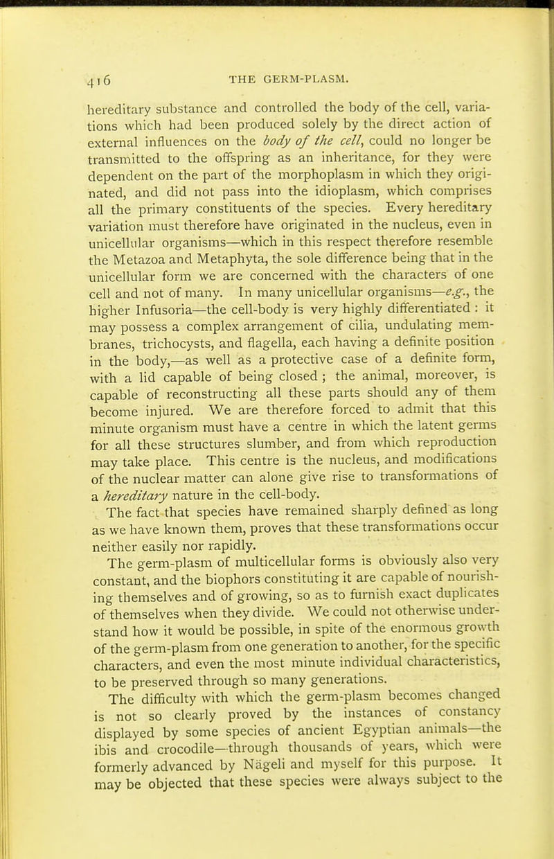hereditary substance and controlled the body of the cell, varia- tions which had been produced solely by the direct action of external influences on the body of the cell, could no longer be transmitted to the offspring as an inheritance, for they were dependent on the part of the morphoplasm in which they origi- nated, and did not pass into the idioplasm, which comprises all the primary constituents of the species. Every hereditary variation must therefore have originated in the nucleus, even in unicellular organisms—which in this respect therefore resemble the Metazoa and Metaphyta, the sole difference being that in the unicellular form we are concerned with the characters of one cell and not of many. In many unicellular organisms—e.g., the higher Infusoria—the cell-body is very highly differentiated : it may possess a complex arrangement of cilia, undulating mem- branes, trichocysts, and flagella, each having a definite position in the body,—as well as a protective case of a definite form, with a lid capable of being closed; the animal, moreover, is capable of reconstructing all these parts should any of them become injured. We are therefore forced to admit that this minute organism must have a centre in which the latent germs for all these structures slumber, and from which reproduction may take place. This centre is the nucleus, and modifications of the nuclear matter can alone give rise to transformations of a hereditary nature in the cell-body. The fact that species have remained sharply defined as long as we have known them, proves that these transformations occur neither easily nor rapidly. The germ-plasm of multicellular forms is obviously also very constant, and the biophors constituting it are capable of nourish- ing themselves and of growing, so as to furnish exact duplicates of themselves when they divide. We could not otherwise under- stand how it would be possible, in spite of the enormous growth of the germ-plasm from one generation to another, for the specific characters, and even the most minute individual characteristics, to be preserved through so many generations. The difficulty with which the germ-plasm becomes changed is not so cleariy proved by the instances of constancy displayed by some species of ancient Egyptian animals—the ibis and crocodile—through thousands of years, which were formerly advanced by Nageli and myself for this purpose. It may be objected that these species were always subject to the