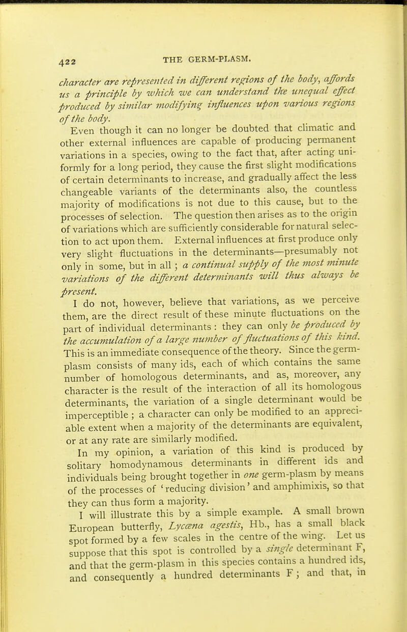 character are represented in different re^ons of the body, affords us a principle by which we can uftderstand the unequal effect produced by similar modifying influences upon various regions of the body. Even though it can no longer be doubted that dimatic and other external influences are capable of producing permanent variations in a species, owing to the fact that, after acting uni- formly for a long period, they cause the first slight modifications of certain determinants to increase, and gradually affect the less changeable variants of the determinants also, the countless majority of modifications is not due to this cause, but to the processes of selection. The question then arises as to the origin of variations which are sufficiently considerable for natural selec- tion to act upon them. External influences at first produce only very slight fluctuations in the determinants—presumably not only in some, but in all; a conti7mal supply of the most minute variations of the different determinants will thus always be present. I do not, however, beheve that variations, as we perceive them, are the direct result of these minute fluctuations on the part of individual determinants : they can only be produced by the accumulation of a large number of flucttcations of this kind. This is an immediate consequence of the theory. Since the germ- plasm consists of many ids, each of which contains the same number of homologous determinants, and as, moreover, any character is the result of the interaction of all its homologous determinants, the variation of a single determinant would be imperceptible ; a character can only be modified to an appreci- able extent when a majority of the determinants are equivalent, or at any rate are similarly modified. In ray opinion, a variation of this kind is produced by solitary homodynamous determinants in different ids and individuals being brought together in one germ-plasm by means of the processes of 'reducing division' and amphimixis, so that they can thus form a majority. I will illustrate this by a simple example. A small brown European butterfly, Lyccena agestis, Hb., has a small black spot formed by a few scales in the centre of the wing. Let us suppose that this spot is controlled by a single determmant F, and that the germ-plasm in this species contains a hundred ids, and consequently a hundred determinants F ; and that, in