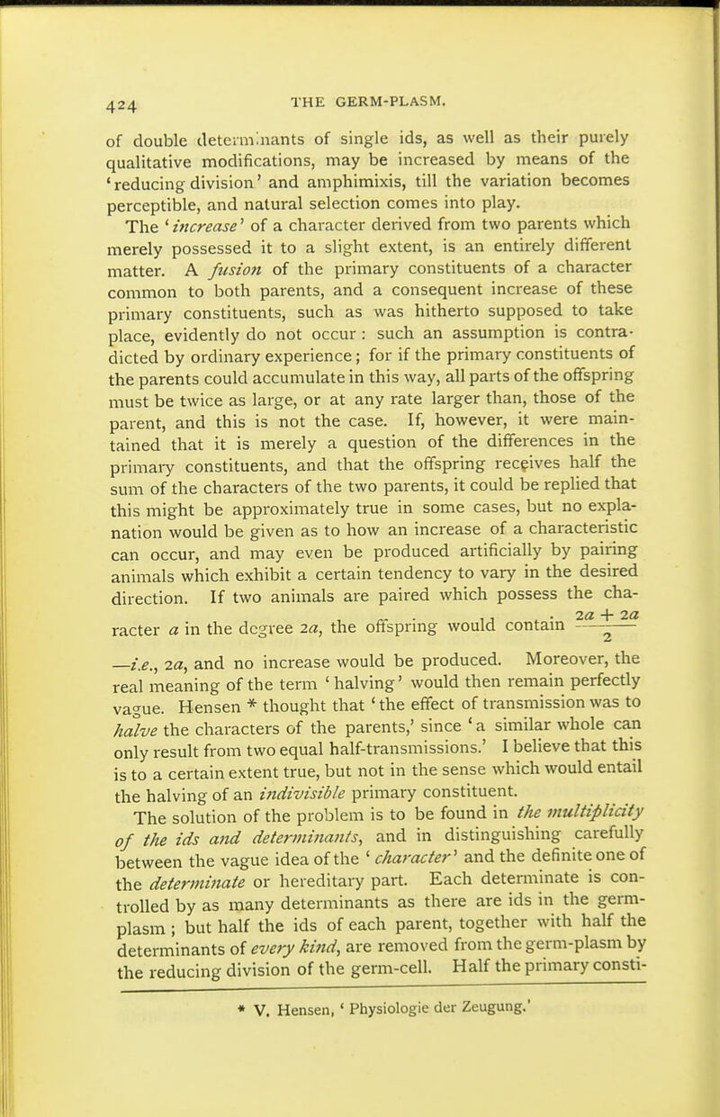 of double determaiants of single ids, as well as their purely qualitative modifications, may be increased by means of the ' reducing division' and amphimixis, till the variation becomes perceptible, and natural selection comes into play. The ' increase' of a character derived from two parents which merely possessed it to a slight extent, is an entirely different matter. A fusion of the primary constituents of a character common to both parents, and a consequent increase of these primary constituents, such as was hitherto supposed to take place, evidently do not occur: such an assumption is contra- dicted by ordinary experience; for if the primary constituents of the parents could accumulate in this way, all parts of the offspring must be twice as large, or at any rate larger than, those of the parent, and this is not the case. If, however, it were main- tained that it is merely a question of the differences in the primary constituents, and that the offspring receives half the sum of the characters of the two parents, it could be replied that this might be approximately true in some cases, but no expla- nation would be given as to how an increase of a characteristic can occur, and may even be produced artificially by pairing animals which exhibit a certain tendency to vary in the desired direction. If two animals are paired which possess the cha- racter a in the degree 2«, the oftspring would contam ^— —z>., and no increase would be produced. Moreover, the real meaning of the term ' halving' would then remain perfectly vague. Hensen * thought that ' the effect of transmission was to halve the characters of the parents,' since 'a similar whole can only result from two equal half-transmissions.' I believe that this is to a certain extent true, but not in the sense which would entail the halving of an indivisible primary constituent. The solution of the problem is to be found in t}ie multiplicity of the ids and determinants, and in distinguishing carefully between the vague idea of the ' character' and the definite one of the determinate or hereditary part. Each determinate is con- trolled by as many determinants as there are ids in the germ- plasm ; but half the ids of each parent, together with half the determinants of every kind, are removed from the germ-plasm by the reducing division of the germ-cell. Half the primary consti- * V. Hensen, ' Physiologic der Zeugung.