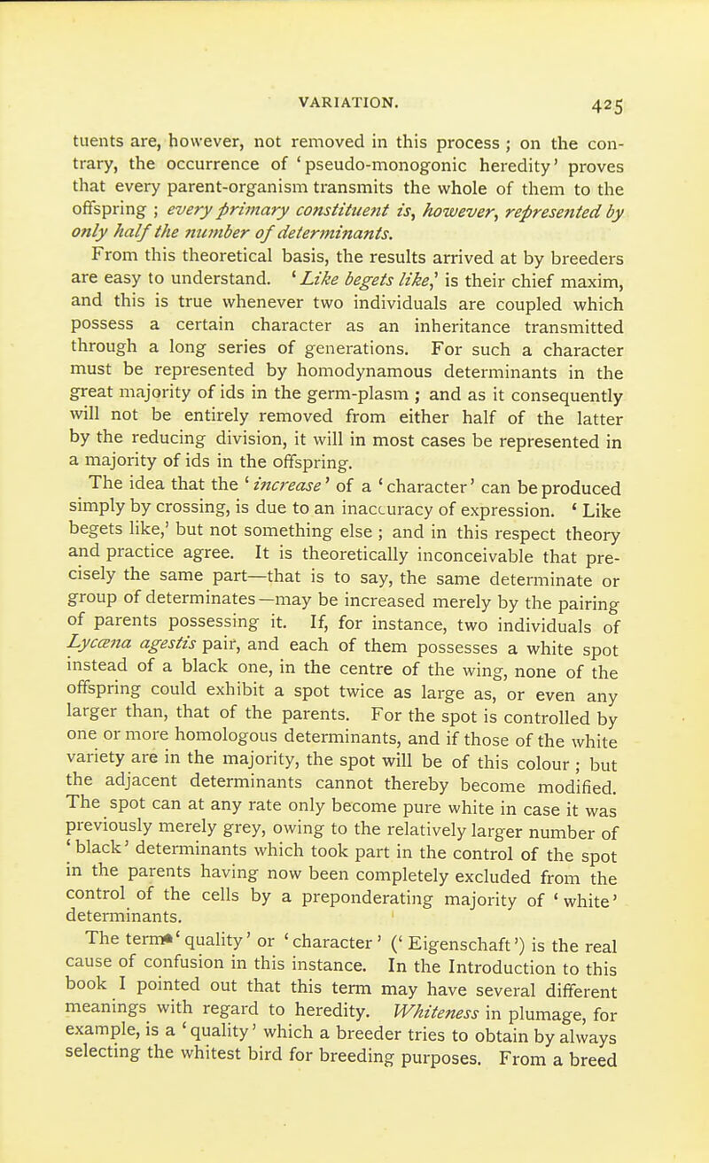 tuents are, however, not removed in this process; on the con- trary, the occurrence of 'pseudo-monogonic heredity' proves that every parent-organism transmits the whole of them to the offspring ; every primary constituent is, however, represented by only half the mimber of determiiiants. From this theoretical basis, the results arrived at by breeders are easy to understand. ' Like begets like,' is their chief maxim, and this is true whenever two individuals are coupled which possess a certain character as an inheritance transmitted through a long series of generations. For such a character must be represented by homodynamous determinants in the great majority of ids in the germ-plasm ; and as it consequently will not be entirely removed from either half of the latter by the reducing division, it will in most cases be represented in a majority of ids in the offspring. The idea that the 'increase' of a 'character' can be produced simply by crossing, is due to an inaccuracy of expression. * Like begets like,' but not something else ; and in this respect theory and practice agree. It is theoretically inconceivable that pre- cisely the same part—that is to say, the same determinate or group of determinates—may be increased merely by the pairing of parents possessing it. If, for instance, two individuals of LyccB7ia agestis pair, and each of them possesses a white spot instead of a black one, in the centre of the wing, none of the offspring could exhibit a spot twice as large as, or even any larger than, that of the parents. For the spot is controlled by one or more homologous determinants, and if those of the white variety are in the majority, the spot will be of this colour ; but the adjacent determinants cannot thereby become modified. The spot can at any rate only become pure white in case it was previously merely grey, owing to the relatively larger number of I black' determinants which took part in the control of the spot in the parents having now been completely excluded from the control of the cells by a preponderating majority of ' white' determinants. The term*'quality' or 'character' (' Eigenschaft') is the real cause of confusion in this instance. In the Introduction to this book I pointed out that this term may have several different meanings with regard to heredity. Whiteness in plumage, for example, is a 'quality' which a breeder tries to obtain by always selectmg the whitest bird for breeding purposes. From a breed