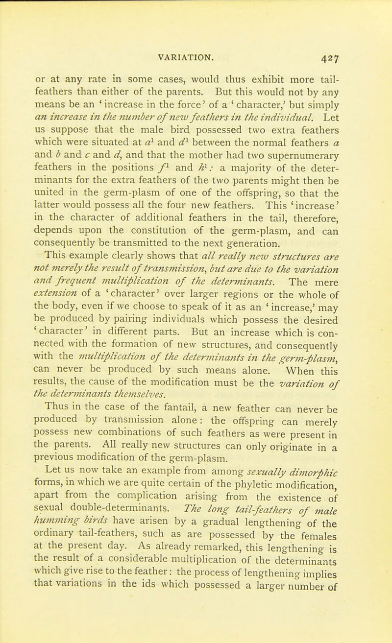 or at any rate in some cases, would thus exhibit more tail- feathers than either of the parents. But this would not by any means be an ' increase in the force' of a ' character,' but simply an increase in the number of neiv feathers in the individual. Let us suppose that the male bird possessed two extra feathers which were situated at d}- and d^ between the normal feathers a and b and c and d^ and that the mother had two supernumerary feathers in the positions f^ and JO-: a majority of the deter- minants for the extra feathers of the two parents might then be united in the germ-plasm of one of the offspring, so that the latter would possess all the four new feathers. This 'increase' in the character of additional feathers in the tail, therefore, depends upon the constitution of the germ-plasm, and can consequently be transmitted to the next generation. This example clearly shows that all really jiezu structures are not merely the result of transmission, but are dice to the variation and frequent multiplication of the determinants. The mere extension of a 'character' over larger regions or the whole of the body, even if we choose to speak of it as an ' increase,' may be produced by pairing individuals which possess the desired ' character' in different parts. But an increase which is con- nected with the formation of new structures, and consequently with the multiplication of the determinants in the germ-plasm, can never be produced by such means alone. When this results, the cause of the modification must be the variation of the determi7tants themselves. Thus in the case of the fantail, a new feather can never be produced by transmission alone: the offspring can merely possess new combinations of such feathers as were present in the parents. All really new structures can only originate in a previous modification of the germ-plasm. Let us now take an example from among sexually dimorphic forms, in which we are quite certain of the phyletic modification apart from the complication arising from, the existence of sexual double-determinants. The long tail-feathers of male humming birds have arisen by a gradual lengthening of the ordinary tail-feathers, such as are possessed by the females at the present day. As already remarked, this lengthening is the result of a considerable multiplication of the determinants which give rise to the feather: the process of lengthening implies that variations in the ids which possessed a larger number of
