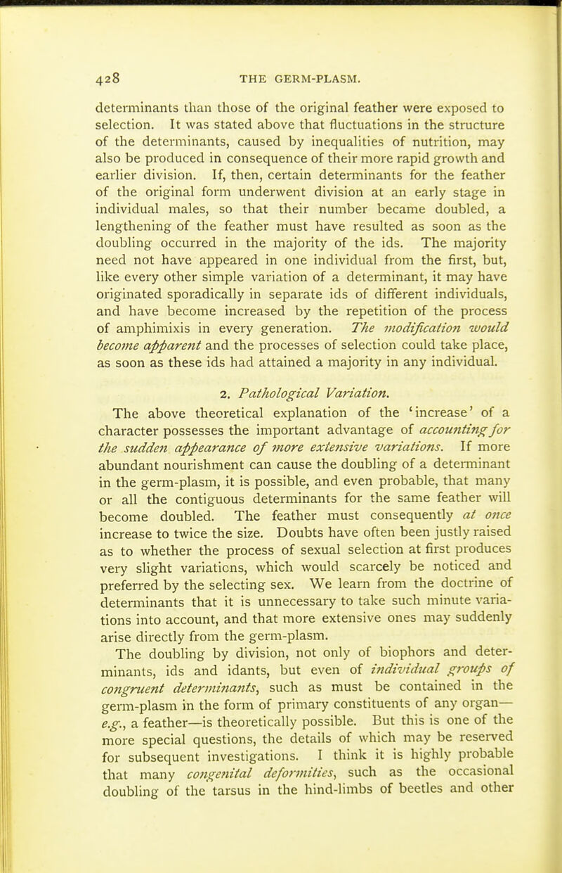 determinants than those of the original feather were exposed to selection. It was stated above that fluctuations in the structure of the determinants, caused by inequalities of nutrition, may also be produced in consequence of their more rapid growth and earlier division. If, then, certain determinants for the feather of the original form underwent division at an early stage in individual males, so that their number became doubled, a lengthening of the feather must have resulted as soon as the doubling occurred in the majority of the ids. The majority need not have appeared in one individual from the first, but, like every other simple variation of a determinant, it may have originated sporadically in separate ids of different individuals, and have become increased by the repetition of the process of amphimixis in every generation. The modification would become apparent and the processes of selection could take place, as soon as these ids had attained a majority in any individual. 2. Pathological Variation. The above theoretical explanation of the 'increase' of a character possesses the important advantage of accounting for the sudden appearance of more extensive variations. If more abundant nourishment can cause the doubling of a detei-minant in the germ-plasm, it is possible, and even probable, that many or all the contiguous determinants for the same feather will become doubled. The feather must consequently at once increase to twice the size. Doubts have often been justly raised as to whether the process of sexual selection at first produces very slight variations, which would scarcely be noticed and preferred by the selecting sex. We learn from the doctrine of determinants that it is unnecessary to take such minute varia- tions into account, and that more extensive ones may suddenly arise directly from the germ-plasm. The doubling by division, not only of biophors and deter- minants, ids and idants, but even of ifidividual groups of C07igruent determinaftts, such as must be contained in the germ-plasm in the form of primary constituents of any organ— e.g., a feather—is theoretically possible. But this is one of the more special questions, the details of which may be reserved for subsequent investigations. I think it is highly probable that many congefiital deformities, such as the occasional doubling of the tarsus in the hind-limbs of beetles and other