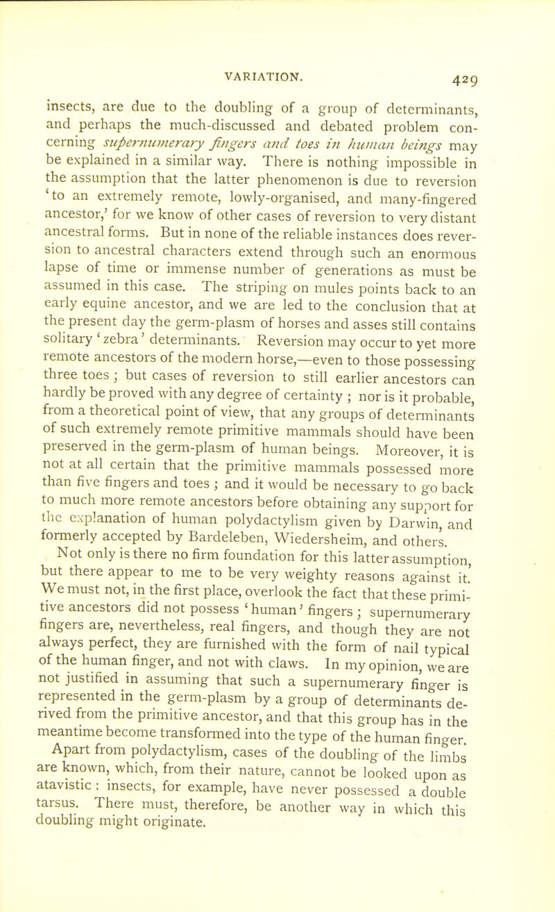 insects, are due to the doubling of a group of determinants, and perhaps the much-discussed and debated problem con- cerning supcrmiinerary fingers and toes in human beings may be explained in a similar way. There is nothing impossible in the assumption that the latter phenomenon is due to reversion 'to an extremely remote, lowly-organised, and many-fingered ancestor,' for we know of other cases of reversion to very distant ancestral forms. But in none of the reliable instances does rever- sion to ancestral characters extend through such an enormous lapse of time or immense number of generations as must be assumed in this case. The striping on mules points back to an early equine ancestor, and we are led to the conclusion that at the present day the germ-plasm of horses and asses still contains solitary ' zebra' determinants. Reversion may occur to yet more remote ancestors of the modern horse,—even to those possessing three toes ; but cases of reversion to still earlier ancestors can hardly be proved with any degree of certainty ; nor is it probable, from a theoretical point of view, that any groups of determinants of such extremely remote primitive mammals should have been preserved in the germ-plasm of human beings. Moreover, it is not at all certain that the primitive mammals possessed more than five fingers and toes ; and it would be necessary to go back to much more remote ancestors before obtaining any support for the explanation of human polydactylism given by Darvvin, and formerly accepted by Bardeleben, Wiedersheim, and others. Not only is there no firm foundation for this latter assumption, but there appear to me to be very weighty reasons against it.' We must not, in the first place, overlook the fact that these primi- tive ancestors did not possess 'human' fingers ; supernumerary fingers are, nevertheless, real fingers, and though they are not always perfect, they are furnished with the form of nail typical of the human finger, and not with claws. In my opinion, we are not justified in assuming that such a supernumerary finger is represented in the germ-plasm by a group of determinants de- nved from the primitive ancestor, and that this group has in the meantime become transformed into the type of the human finger Apart from polydactylism, cases of the doubling of the limbs are known, which, from their nature, cannot be looked upon as atavistic : insects, for example, have never possessed a double tarsus. There must, therefore, be another way in which this doubling might originate.