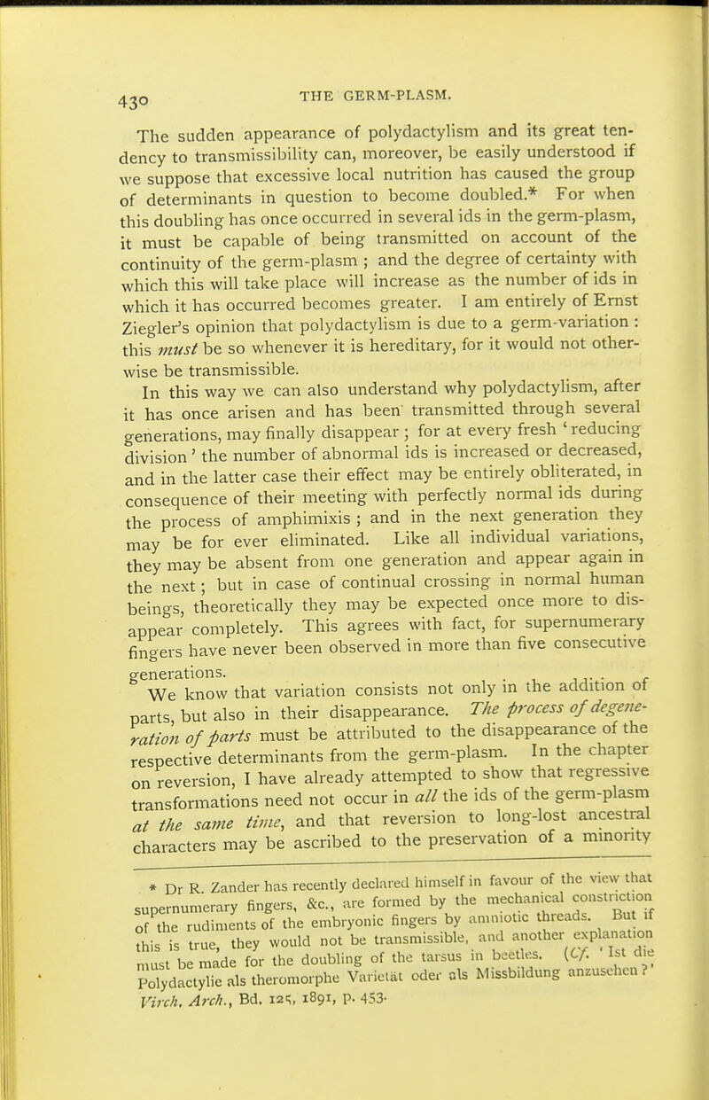 The sudden appearance of polydactylism and its great ten- dency to transmissibility can, moreover, be easily understood if we suppose that excessive local nutrition has caused the group of determinants in question to become doubled* For when this doubling has once occurred in several ids in the germ-plasm, it must be capable of being transmitted on account of the continuity of the germ-plasm ; and the degree of certainty with which this will take place will increase as the number of ids in which it has occurred becomes greater. I am entirely of Ernst Ziegler's opinion that polydactylism is due to a germ-variation : this must be so whenever it is hereditary, for it would not other- wise be transmissible. In this way we can also understand why polydactylism, after it has once arisen and has been transmitted through several generations, may finally disappear ; for at every fresh ' reducing division ' the number of abnormal ids is increased or decreased, and in the latter case their effect may be entirely obliterated, in consequence of their meeting with perfectly normal ids during the process of amphimixis ; and in the next generation they may be for ever eliminated. Like all individual variations, they may be absent from one generation and appear again m the next; but in case of continual crossing in normal human beings, theoretically they may be expected once more to dis- appear completely. This agrees with fact, for supernumerary fingers have never been observed in more than five consecutive generations. We know that variation consists not only m the addition ot parts but also in their disappearance. The process of degene- ration of parts must be attributed to the disappearance of the respective determinants from the germ-plasm. In the chapter on reversion, I have already attempted to show that regressive transformations need not occur in all the ids of the germ-plasm at the same time, and that reversion to long-lost ancestral characters may be ascribed to the preservation of a minority * Dr R Zander has recently declared himself in favour of the view that supernumerary fingers, &c., are formed by the mechanical constr.cuon o7the rudiments of the embryonic fingers by amn.ot.c threads. But if this is true, they would not be transmissible, and -o^^^- -Pl^f- must be made for the doubling of the tarsus m b.etks. {tf. 1st d,e PoTydaclylie als theromorphe Va. iclat oder als M.ssb.ldung anzusehcu? Virch. Arch., Bd. la^;, 1891, p. 453-