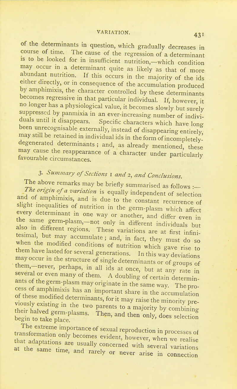of the determinants in question, which gradually decreases in course of time. The cause of the regression of a determinant IS to be looked for in insufficient nutrition-which condition niay occur m a determinant quite as likely as that of more abundant nutrition. If this occurs in the majority of the ids either dn-ectly, or m consequence of the accumulation produced by amphimixis, the character controlled by these determinants becomes regressive in that particular individual. If, however it no longer has a physiological value, it becomes slowly but surely suppressed by panmixia in an ever-increasing number of indivi- duals until It disappears. Specific characters which have Ions been unrecognisable externally, instead of disappearing entirely may still be retained in individual ids in the form of incompletely- degenerated determinants ; and, as already mentioned, these may cause the reappearance of a character under particularly tavourable circumstances. 3. Summary o/Seaw;ts i and 2, and Conclusions. The above remarks may be briefly summarised as follows The ongtn of a variation is equally independent of selection and of amphmiixis, and is due to the constant recurrence of slight inequahties of nutrition in the ge^-plasm which affec every determinant in one way or another, and differ evenTn ^.^^./^-Pl^^^'-not only in different individuals but also m different regions. These variations are at first infin tesimal but may accumulate ; and, in fact, they must do so when the modified conditions of nutrition Uich gave rfse o them have lasted for several generations. In this way deviations rnay occur in the structure of single determinants or of groups of hem,-never, perhaps, in all ids at once, but at anf X in several or even many of them. A doubling of certain determin ants of the germ-plasm may originate in the same way. The pro- of'tLl ^^^^Tfl ^ -^^Von^r., share in the accumulation of these modified determinants, for it may raise the minority pre viously existing in the two parents to a majority by combining Wdo^es seleS 1 ■ ^ uccumes evident, however, when we reali^P tt\1tTLT T'?^''' * several ::ria,t same time, and rarely or never arise In connection