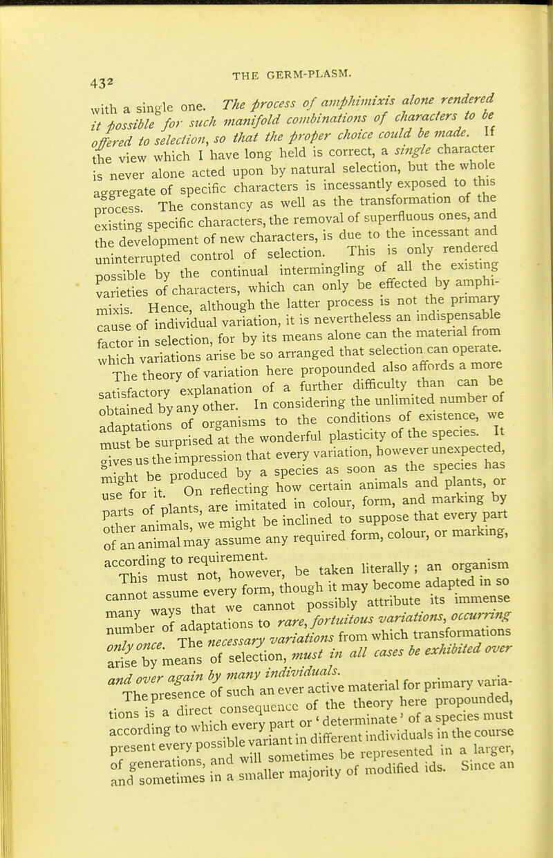 with a single one. The process of amphimixis alone rendered it i>ossible for such manifold combinations of characters to be offered to selection, so that the proper choice could be made. If the view which I have long held is correct, a single character is never alone acted upon by natural selection, but the whole aggregate of specific characters is incessantly exposed to this nfocess The constancy as well as the transformation of the existing specific characters, the reiTioval of superfluous ones and the development of new characters, is due to the incessant and uninterrupted control of selection. This is only rendered PC S ble by the continual intermingling of all the existing vari ties of characters, which can only be effected by amphi- mTxis. Hence, although the latter process is not the primary Tau e of individual variation, it is nevertheless an indispensable actor in selection, for by its means alone can the material from wSch variations arise be so arranged that selection can operate. The theory of variation here propounded also affords a more saSlctory explanation of a further difficulty than can be oSained by any other. In considering the unlimited number of adaptatk>nl of organisms to the conditions of existence, we must be surprised at the wonderful plasticity of the species. It Xes us 4e impression that every variation, however unexpected, gives us the irnp ^^^^ ^p^^^^^ has for it ' on reflecting how certain animals and plants, or f i.ntc; are imitated in colour, form, and marking by Sfer t.^:2t^TJX^^^ inclined to' suppose that every part S an an^aUay assume any required form, colour, or markmg, ^''it:'ZlZ::^^U be taken hterally; an organism ranno aTsume ev^ry form, though it may become adapted in so ' anv ways tbat we cannot possibly attribute its immense many -^^^ rare Jortuitous variations, occurring T 1 TtC?r«^ from which transformations ::&ean: Son, must in all cases be exhibited o.cr • ^ . dh-ect consequence of the theory here propounded, a- I to wh chTvery part or ' determinate' of a species must accordmg to which every pa individuals in the course present every possible var a^^^^^^^^^^ . ^ ^