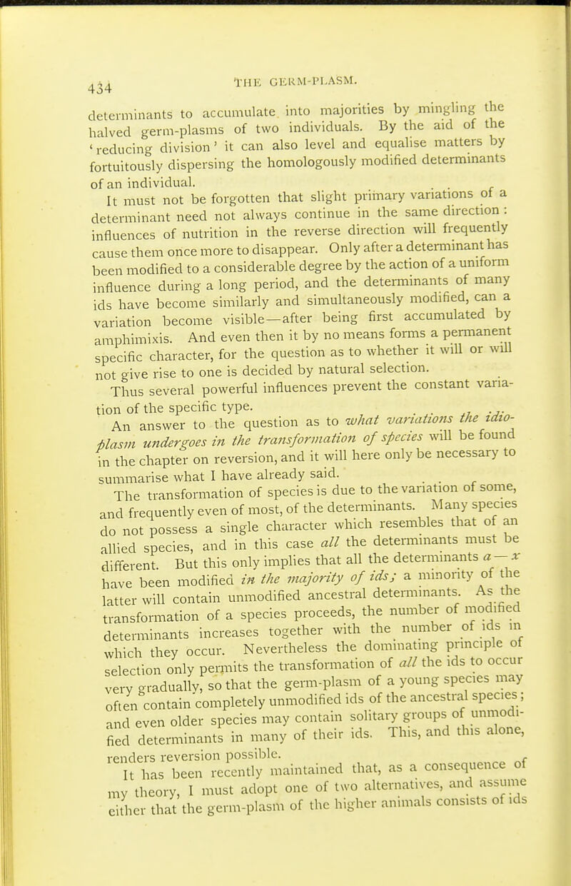 determinants to accumulate into majorities by mingling the halved germ-plasms of two individuals. By the aid of the ' reducing division' it can also level and equalise matters by fortuitously dispersing the homologously modified determinants of an individual. . . It must not be forgotten that slight primary variations ot a determinant need not always continue in the same direction : influences of nutrition in the reverse direction will frequently cause them once more to disappear. Only after a determinant has been modified to a considerable degree by the action of a uniform influence during a long period, and the determmants of many ids have become similarly and simultaneously modified, can a variation become visible-after being first accumulated by amphimixis. And even then it by no means forms a permanent specific character, for the question as to whether it will or will not give rise to one is decided by natural selection. Thus several powerful influences prevent the constant varia- tion of the specific type. An answer to the question as to what variations the idio- Uasm undergoes in the transformation of species will be found in the chapter on reversion, and it will here only be necessary to summarise what I have already said. The transformation of species is due to the variation of some, and frequently even of most, of the determinants. M any species do not possess a single character which resembles that of an allied species, and in this case all the determmants must be different. But this only implies that all the determinants a- x have been modified in the majority of ids; a minority of the latter will contain unmodified ancestral determinants As the transformation of a species proceeds, the number of modified determinants increases together with the number of ids in which they occur. Nevertheless the dominating principle of selection only permits the transformation of all the ids to occur very gradually, so that the germ-plasm of a young species may often contain'completely unmodified ids of the ancestral species; and even older species may contain solitary groups of unmodi- fied determinants in many of their ids. This, and this alone, renders reversion possible. It has been recently maintained that, as a consequence of my theory, I must adopt one of two alternatives, and assume either that the germ-plasm of the higher animals consists of ids