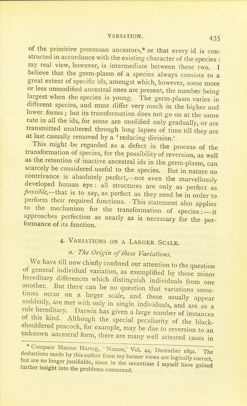 of the primitive protozoan ancestors * or that every id is con- structed in accordance with the existing character of the species : my real view, however, is intermediate between these two. I believe that the germ-plasm of a species always consists to a great extent of specific ids, amongst which, however, some more or less unmodified ancestral ones are present, the number being largest when the species is young. The germ-plasm varies in different species, and must differ very much in the higher and lower forms ; but its transformation does not go on at the same rate m all the ids, for some are modified only gradually, or are transmitted unaltered through long lapses of time till they are at last casually removed by a ' reducing division.' This might be regarded as a defect in the process of the transformation of species, for the possibility of reversion, as well as the retention of inactive ancestral ids in the germ-plasm, can scarcely be considered useful to the species. But in nature no contrivance is absolutely perfect,—not even the marvellously developed human eye : all structures are only as perfect as possible,—Wizx is to say, as perfect as they need be in order to perform their required functions. This statement also applies to the mechanism for the transformation of species- —it approaches perfection as nearly as is necessary for the per- formance of its function. 4- Variations on a Larger Scale. a. The Origin of these Variations. We have till now chiefly confined our attention to the question of general individual variation, as exemplified by those minor hereditary differences which distinguish individuals from one another. But there can be no question that variations some- times occur on a larger scale, and these usually appear suddenly, are met with only in single individuals, and are as a rule hereditary. Darwin has given a large number of instances ot this kind. Although the special peculiarity of the black- shouldered peacock, for example, may be due to reversion to an unknown ancestral form, there are many well attested cases in ■ 44, December 1891. The deductions made by this author from my former views are logically correct bu are no longer justifiable, since in the meantime I myself ha e gaS furtherinsight into the problems concerned.