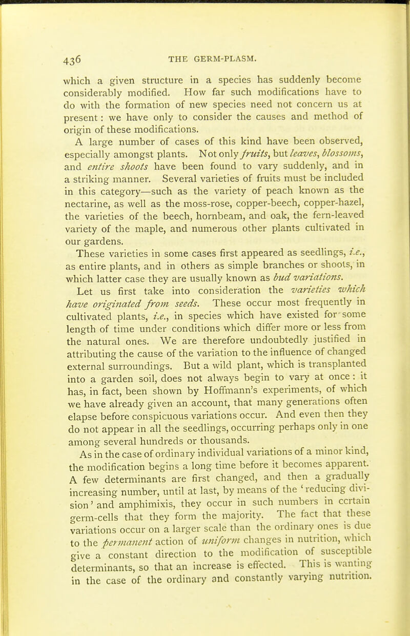 which a given structure in a species has suddenly become considerably modified. How far such modifications have to do with the fonnation of new species need not concern us at present: we have only to consider the causes and method of origin of these modifications. A large number of cases of this kind have been observed, especially amongst plants. Not only Jruiis, but leaves, blossoms, and entire shoots have been found to vary suddenly, and in a striking manner. Several varieties of fruits must be included in this category—such as the variety of peach known as the nectarine, as well as the moss-rose, copper-beech, copper-hazel, the varieties of the beech, hornbeam, and oak, the fem-leaved variety of the maple, and numerous other plants cultivated in our gardens. These varieties in some cases first appeared as seedlings, i.e., as entire plants, and in others as simple branches or shoots, in which latter case they are usually known as bud variations. Let us first take into consideration the varieties which have originated from seeds. These occur most frequently in cultivated plants, i.e., in species which have existed for-some length of time under conditions which differ more or less from the natural ones. We are therefore undoubtedly justified in attributing the cause of the variation to the influence of changed external surroundings. But a wild plant, which is transplanted into a garden soil, does not always begin to vary at once: it has, in fact, been shown by Hoffmann's experiments, of which we have already given an account, that many generations often elapse before conspicuous variations occur. And even then they do not appear in all the seedlings, occurring perhaps only in one among several hundreds or thousands. As in the case of ordinary individual variations of a minor kind, the modification begins a long time before it becomes apparent. A few determinants are first changed, and then a gradually increasing number, until at last, by means of the ' reducing divi- sion ' and amphimixis, they occur in such numbers in ccrtam germ-cells that they form the majority. The fact that these variations occur on a larger scale than the ordinary ones is due to the permanent action of uniform changes in nutrition, which give a constant direction to the modification of susceptible determinants, so that an increase is effected. This is wanting in the case of the ordinary and constantly varying nutrition.
