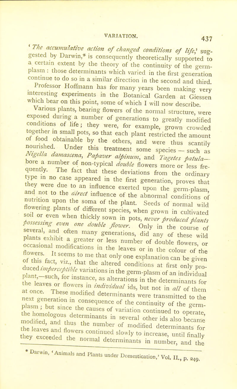 ' The accumulative action of changed cottditions of life,' sug- gested by Darwin * is consequently theoretically supported to a certain extent by the theory of the continuity of the germ- plasm : those determinants which varied in the first generation contmue to do so in a similar direction in the second and third Professor Hoffmann has for many years been making very niterestmg experiments in the Botanical Garden at Giessen which bear on this point, some of which I will now describe Various plants, bearing flowers of the normal structure were exposed during a number of generations to greatly modified conditions of life; they were, for example, grown crowded together in small pots, so that each plant restricted the amount of food obtainable by the others, and were thus scantily Nigella damascena, Pafaver aipinum, and Tageies fatula- bore a number of non-typical double flowers more or less fre- quently. The fact that these deviations from the ordinary ype in no case appeared in the first generation, proves that they were due to an mfluence exerted upon the germ-plasm and not to the aired influence of the abnormal conditions of nu n,on upon the soma of the plant Seeds of norma wild flowering plants of different species, when grown in cultivated soil or even when thickly sown in pots, never produced pZl several, and often many generations, did any of these wild p ants exhibit a greater or less number of double flowers or occasiona modifications in the leaves or in the colour of the flowers It seems to me that only one explanation can be given of this fact, VIZ., that the altered conditions at first only pro tTtZT'' ^^'^'^^ ^^-P^-- of an inS v'iJ ; tt Wst r  - the determinants fo It oner Tl I-i '^'-^^^^ ids, but not in all of them next genera il'irc '' ^^^^--^^ transmitted to the next generation m consequence of the continuity of the eerm plasm ; but since the causes of variation continued to opS he homologous determinants in several other ids also becar^ie h fat^^'^^ determinants'? hey exceeded r '?r' ^il finally ^;;^J^^f^f^ed^t^^^ determinants in number, and the * Darwin, 'Animals and
