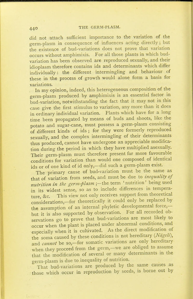 44° did not attach sufficient importance to the variation of the germ-plasm in consequence of influences acting directly ; but the existence of bud-variations does not prove that variation occurs without amphimixis. For all those plants in which bud- variation has been observed are reproduced sexually, and their idioplasm therefore contains ids and determinants which differ individually: the different intermingling and behaviour of these in the process of growth would alone form a basis for variations. In my opinion, indeed, this heterogeneous composition of the germ-plasm produced by amphimixis is an essential factor m bud-variation, notwithstanding the fact that it may not in this case give the first stimulus to variation, any more than it does in ordinary individual variation. Plants which have for a long time been propagated by means of buds and shoots, like the potato and sugar-cane, must possess a germ-plasm consisting of different kinds of ids ; for they were formerly reproduced sexually, and the complex intermingling of their determinants thus produced, cannot have undergone an appreciable modifica- tion during the period in which they have multiplied asexually. Their germ-plasm must therefore present far more favourable conditions for variation than would one composed of identical ids or of one kind of id only,—did such a germ-plasm exist. The primary cause of bud-variation must be the same as that of variation from seeds, and must be due to inequality of nutrition in the germ-plasm ;-the term 'nutrition' being used in its widest sense, so as to include differences in tempera- ture, &c. This view not only receives support from theoretical considerations,—for theoretically it could only be replaced by the assumption of an internal phyletic developmental force,— but it is also supported by observation. For all recorded ob- servations go to prove that bud-variations are most likely to occur when the plant is placed under abnormal conditions, and especially when it is cultivated. As the direct modification of the soma caused by these conditions is not hereditary {Nagcli), and ca?inot be so,-for somatic variations are only hereditary when they proceed from the germ,-we are obliged to assume that the modification of several or many determmants m the crerm-plasm is due to inequality of nutrition. That bud-variations are produced by the same causes as •those which occur in reproduction by seeds, is borne out by