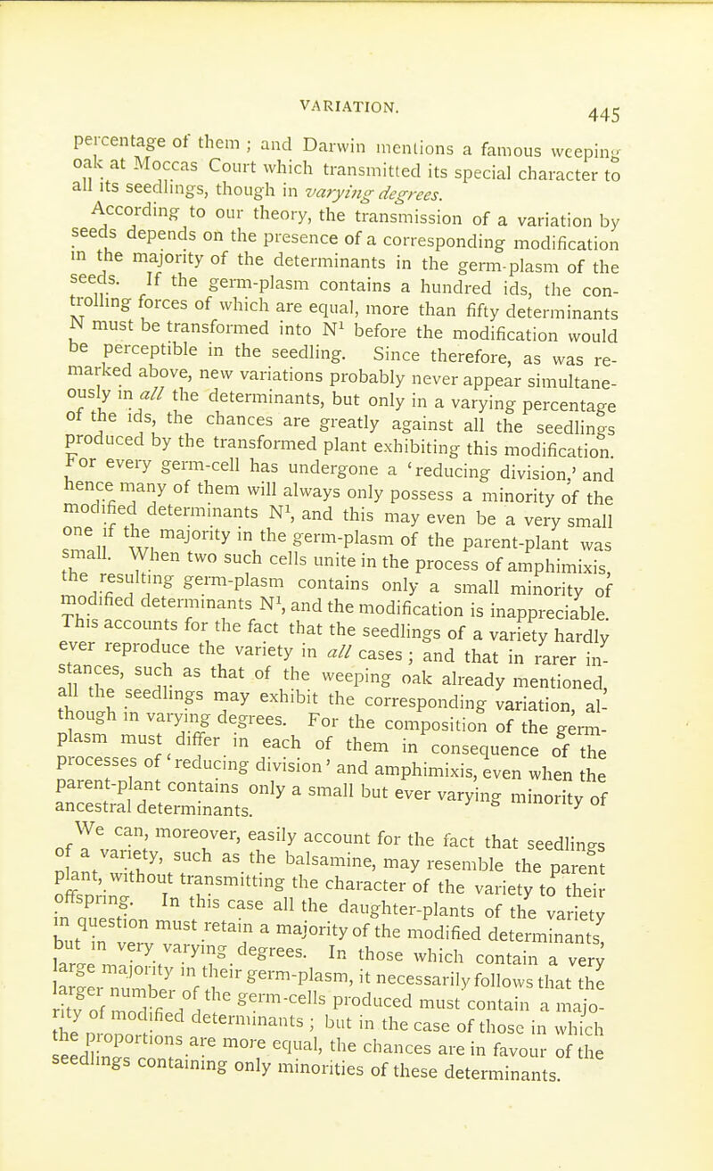 percentage of them ; and Darwin mentions a famous wcepinL^ oak at Moccas Court which transmitted its special character to all Its seedhngs, though in varying degrees. According to our theory, the transmission of a variation by seeds depends on the presence of a corresponding modification m the majority of the determinants in the germ-plasm of the seeds. If the germ-plasm contains a hundred ids, the con- trolhng forces of which are equal, more than fifty determinants N must be transformed into before the modification would be perceptible in the seedling. Since therefore, as was re- marked above, new variations probably never appear simultane- ously m all the determinants, but only in a varying percentage of the ids, the chances are greatly against all the seedlings produced by the transformed plant exhibiting this modification For every germ-cell has undergone a 'reducing division,'and hence many of them will always only possess a minority of the modified determinants ^\ and this may even be a very small Zli w. 'V^' germ-plasm of the parent-plant was small. When two such cells unite in the process of amphimixis the resulting germ-plasm contains only a small minority of modified determinants and the modification is inappreciable This accounts for the fact that the seedlings of a variety hardly ever reproduce the variety in all cases; and that in rarer in s ances, such as that of the weeping oak already mentioned, all the seedlings may exhibit the corresponding variation al though m varying degrees. For the compositioS of the g^™- plasm must differ in each of them in consequence SZ. processes of reducing division' and amphimixis, even when the ofTl.'^; ''''''^l^^'' ^^^''y ^c^Ont for the fact that seedlings In/ T. '' ^^^s-mine, may resemble the pareS pknt, without transmitting the character of the variety to thei in oTJ' '''' daughter-plants of the varSy m question must retain a majority of the modified determinants tVeV'V^'''?-^''''''- ^hose which contain a very tllr nT^I *^'^^-™-Pl--. it necessarily follows that thi kv of ?.o^ fi 7 ^'^'^ P™'^^^ -^t contain a majo- rity of mod fied determinants ; but in the case of those in wh ch he proportions are more equal, the chances are in favour of he seedhngs containing only minorities of these determinants