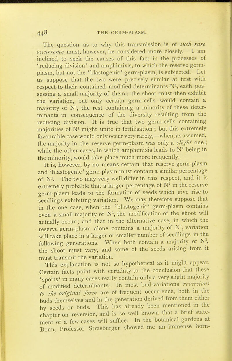 The question as to why this transmission is of such rare occurrence must, however, be considered more closely. I am inclined to seek the causes of this fact in the processes of 'reducing division' and amphimixis, to which the reserve germ- plasm, but not the ' blastogenic' germ-plasm, is subjected. Let us suppose that the two were precisely similar at first with respect to their contained modified determinants N^ each pos- sessing a small majority of them : the shoot must then exhibit the variation, but only certain germ-cells would contain a majority of N^, the rest containing a minority of these deter- minants in consequence of the diversity resulting from the reducing division. It is true that two germ-cells containing majorities of might unite in fertilisation ; but this extremely favourable case would only occur very rarely,—when, as assumed, the majority in the reserve germ-plasm was only a slight one ; while the other cases, in which amphimixis leads to being in the minority, would take place much more frequently. It is, however, by no means certain that reserve germ-plasm and ' blastogenic' germ-plasm must contain a similar percentage of Ni. The two may very well differ in this respect, and it is extremely probable that a larger percentage of in the reserve germ-plasm leads to the formation of seeds which give rise to seedUngs exhibiting variation. We may therefore suppose that in the one case, when the 'blastogenic' germ-plasm contains even a small majority of the modification of the shoot will actually occur; and that in the alternative case, in which the reserve germ-plasm alone contains a majority of N^, variation will take place in a larger or smaller number of seedlings in the following generations. When both contain a majority of N\ the shoot must vary, and some of the'seeds arising from it must transmit the variation. This explanation is not so hypothetical as it might appear. Certain facts point with certainty to the conclusion that these 'sports' in many cases really contain only a very sHght majority of modified determinants. In most bud-variations rcversiofis to the original form are of frequent occurrence, both in the buds themselves and in the generation derived from them either by seeds or buds. This has already been mentioned in the chapter on reversion, and is so well known that a brief state- ment of a few cases will suffice. In the botanical gardens at Bonn, Professor Strasburger showed me an immense horn-