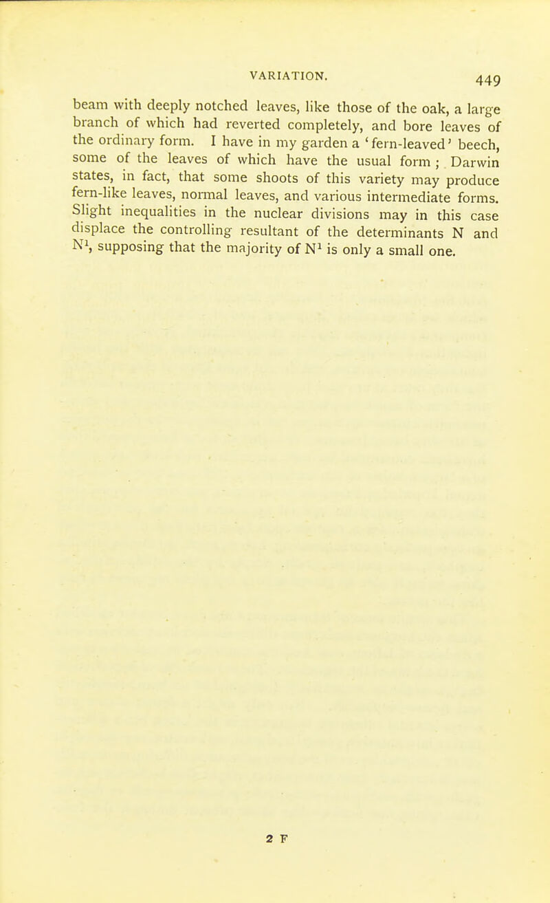 beam with deeply notched leaves, like those of the oak, a large branch of which had reverted completely, and bore leaves of the ordinary form. I have in my garden a 'fern-leaved' beech, some of the leaves of which have the usual form ; Darwin states, in fact, that some shoots of this variety may produce fern-like leaves, nonnal leaves, and various intermediate forms. Slight inequalities in the nuclear divisions may in this case displace the controlling resultant of the determinants N and Ni, supposing that the majority of is only a small one. 2 F