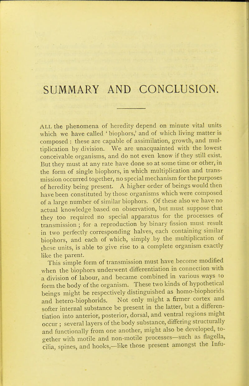 SUMMARY AND CONCLUSION. ALL the phenomena of heredity depend on minute vital units which we have called ' biophors,' and of which living matter is composed : these are capable of assimilation, growth, and mul- tiplication by division. We are unacquainted with the lowest conceivable organisms, and do not even know if they still exist. But they must at any rate have done so at some time or other, in the form of single biophors, in which multiplication and trans- mission occurred together, no special mechanism for the purposes of heredity being present. A higher order of beings would then have been constituted by those organisms which were composed of a large number of similar biophors. Of these also we have no actual knowledge based on observation, but must suppose that they too required no special apparatus for the processes of transmission ; for a reproduction by binary fission must result in two perfectly corresponding halves, each containing similar biophors, and each of which, simply by the multiplication of these units, is able to give rise to a complete organism exactly like the parent. This simple form of transmission must have become modified when the biophors underwent differentiation in connection with a division of labom, and became combined in various ways to form the body of the organism. These two kinds of hypothetical beings might be respectively distinguished as homo-biophorids and hetero-biophorids. Not only might a firmer cortex and softer internal substance be present in the latter, but a differen- tiation into anterior, posterior, dorsal, and ventral regions might occur ; several layers of the body substance, diffisring structurally and functionally from one another, might also be developed, to- gether with motile and non-motile processes—such as flagella, cilia, spines, and hooks,—like those present amongst the Infu-