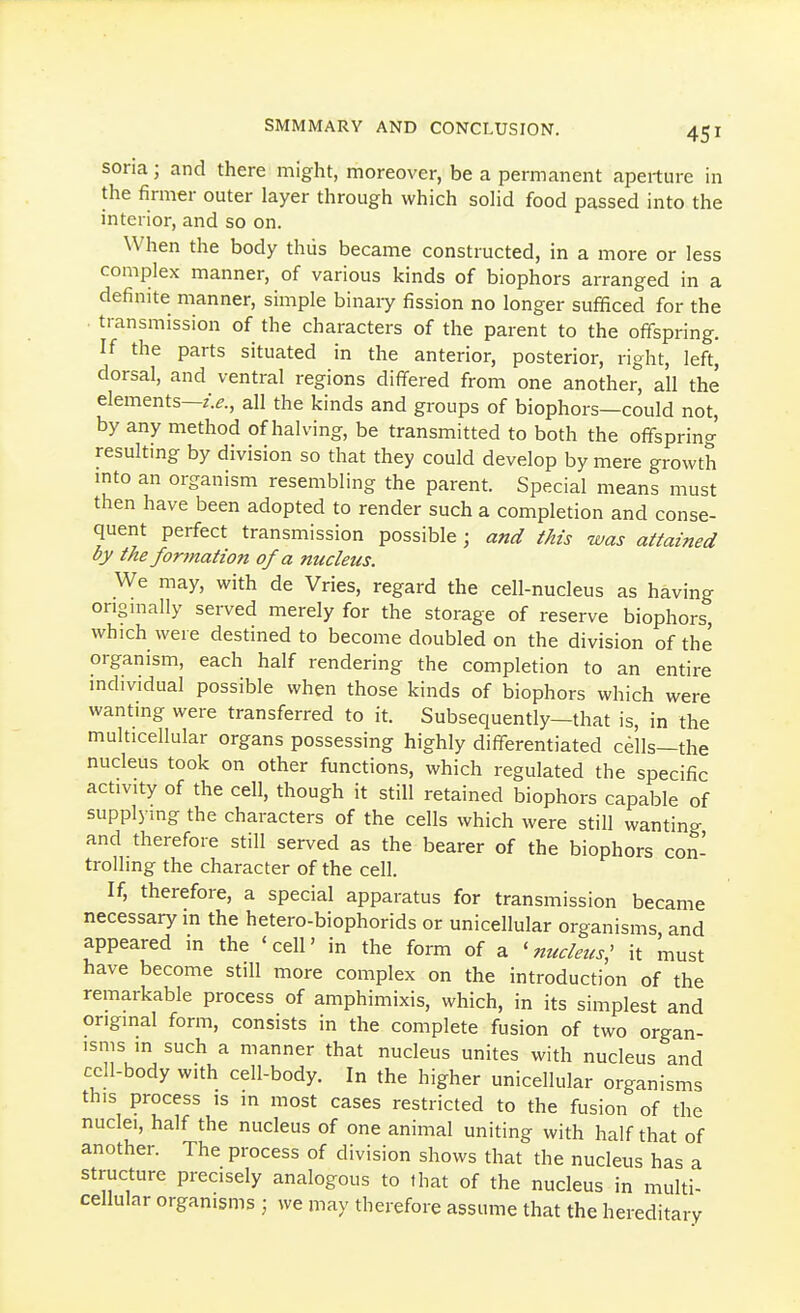 soria; and there might, moreover, be a permanent aperture in the firmer outer layer through which solid food passed into the interior, and so on. When the body thus became constructed, in a more or less complex manner, of various kinds of biophors arranged in a definite manner, simple binary fission no longer sufficed for the . transmission of the characters of the parent to the offspring. If the parts situated in the anterior, posterior, right, left, dorsal, and ventral regions differed from one another, all the elements—all the kinds and groups of biophors—could not, by any method of halving, be transmitted to both the offspring resulting by division so that they could develop by mere growth into an organism resembling the parent. Special means must then have been adopted to render such a completion and conse- quent perfect transmission possible; and this was attained by the fortnation of a nucleus. We may, with de Vries, regard the cell-nucleus as having origmally served merely for the storage of reserve biophors, which were destined to become doubled on the division of the organism, each half rendering the completion to an entire individual possible when those kinds of biophors which were wanting were transferred to it. Subsequently—that is, in the multicellular organs possessing highly differentiated cells—the nucleus took on other functions, which regulated the specific activity of the cell, though it still retained biophors capable of supplying the characters of the cells which were still wanting and therefore still served as the bearer of the biophors con- trolling the character of the cell. If, therefore, a special apparatus for transmission became necessary in the hetero-biophorids or unicellular organisms and appeared in the 'cell' in the form of a 'nucleus: it must have become still more complex on the introduction of the remarkable process of amphimixis, which, in its simplest and original form, consists in the complete fusion of two organ- isms in such a manner that nucleus unites with nucleus and cell-body with cell-body. In the higher unicellular organisms this process is in most cases restricted to the fusion of the nuclei, half the nucleus of one animal uniting with half that of another. The process of division shows that the nucleus has a structure precisely analogous to that of the nucleus in multi- cellular organisms ; we may therefore assume that the hereditary