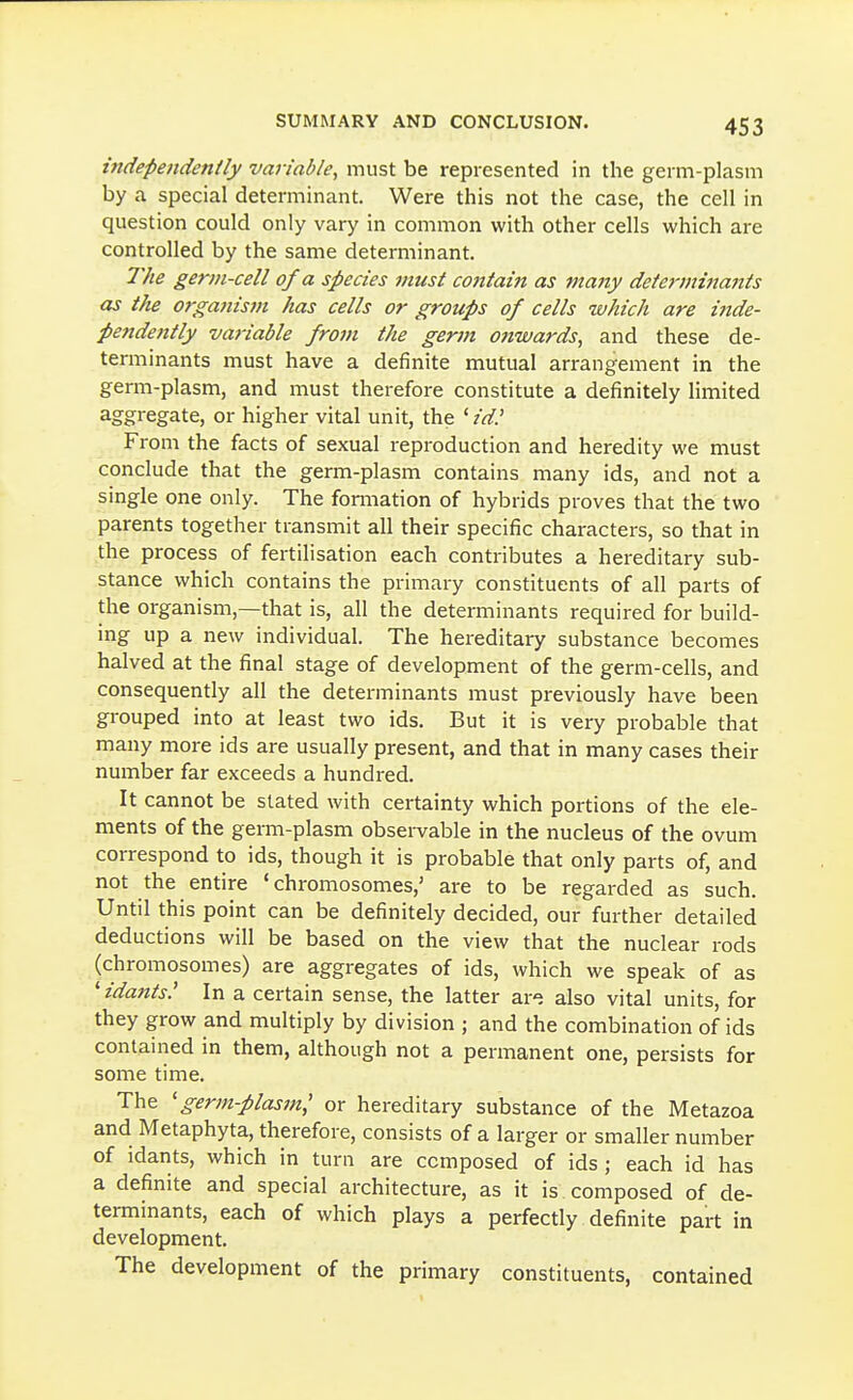 independently variable, must be represented in the gei m-plasm by a special determinant. Were this not the case, the cell in question could only vary in common with other cells which are controlled by the same determinant. The germ-cell of a species must cojttain as ftiany determinants as the organism has cells or groups of cells which are iiide- pendently variable from the germ onwards, and these de- terminants must have a definite mutual arrangement in the germ-plasm, and must therefore constitute a definitely limited aggregate, or higher vital unit, the ^ id.' From the facts of sexual reproduction and heredity we must conclude that the germ-plasm contains many ids, and not a single one only. The formation of hybrids proves that the two parents together transmit all their specific characters, so that in the process of fertilisation each contributes a hereditary sub- stance which contains the primary constituents of all parts of the organism,—that is, all the determinants required for build- ing up a new individual. The hereditary substance becomes halved at the final stage of development of the germ-cells, and consequently all the determinants must previously have been grouped into at least two ids. But it is very probable that many more ids are usually present, and that in many cases their number far exceeds a hundred. It cannot be stated with certainty which portions of the ele- ments of the germ-plasm observable in the nucleus of the ovum correspond to ids, though it is probable that only parts of, and not the entire 'chromosomes,' are to be regarded as such. Until this point can be definitely decided, our further detailed deductions will be based on the view that the nuclear rods (chromosomes) are aggregates of ids, which we speak of as 'idants' In a certain sense, the latter ar-; also vital units, for they grow and multiply by division ; and the combination of ids contained in them, although not a permanent one, persists for some time. The 'germ-plasm^ or hereditary substance of the Metazoa and Metaphyta, therefore, consists of a larger or smaller number of idants, which in turn are composed of ids ; each id has a definite and special architecture, as it is composed of de- terminants, each of which plays a perfectly definite part in development. The development of the primary constituents, contained