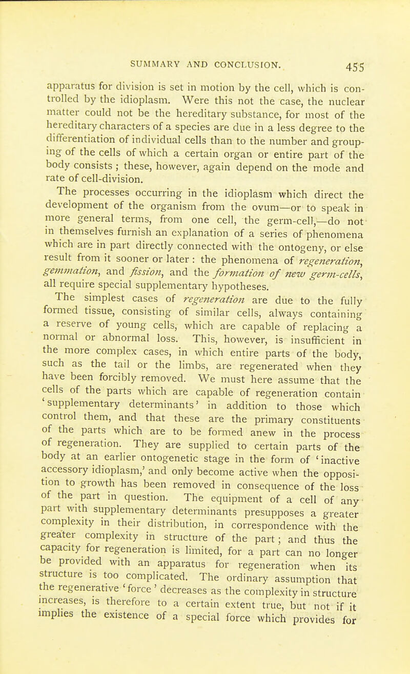 apparatus for division is set in motion by the cell, which is con- trolled by the idioplasm. Were this not the case, the nuclear matter could not be the hereditary substance, for most of the hereditary characters of a species are due in a less degree to the differentiation of individual cells than to the number and group- ing of the cells of which a certain organ or entire part of the body consists ; these, however, again depend on the mode and rate of cell-division. The processes occurring in the idioplasm which direct the development of the organism from the ovum—or to speak in more general terms, from one cell, the germ-cell,—do not in themselves furnish an explanation of a series of phenomena which are in part directly connected with the ontogeny, or else result from it sooner or later : the phenomena of regeneration, gemmatio7t, and fission, and the formation of new germ-cells, all require special supplementary hypotheses. The simplest cases of regejieration are due to the fully formed tissue, consisting of similar cells, always containing a reserve of young cells, which are capable of replacing a normal or abnormal loss. This, however, is insufficient in the more complex cases, in which entire parts of the body, such as the tail or the limbs, are regenerated when they have been forcibly removed. We must here assume that the cells of the parts which are capable of regeneration contain 'supplementary determinants' in addition to those which control them, and that these are the primary constituents of the parts which are to be formed anew in the process of regeneration. They are supplied to certain parts of the body at an earlier ontogenetic stage in the form of 'inactive accessory idioplasm,' and only become active when the opposi- tion to growth has been removed in consequence of the loss of the part in question. The equipment of a cell of any part with supplementary determinants presupposes a greater complexity in their distribution, in correspondence with the greater complexity in structure of the part; and thus the capacity for regeneration is limited, for a part can no longer be provided with an apparatus for regeneration when its structure is too complicated. The ordinary assumption that the regenerative 'force ' decreases as the complexity in structure mcreases, is therefore to a certain extent true, but not if it implies the existence of a special force which provides for
