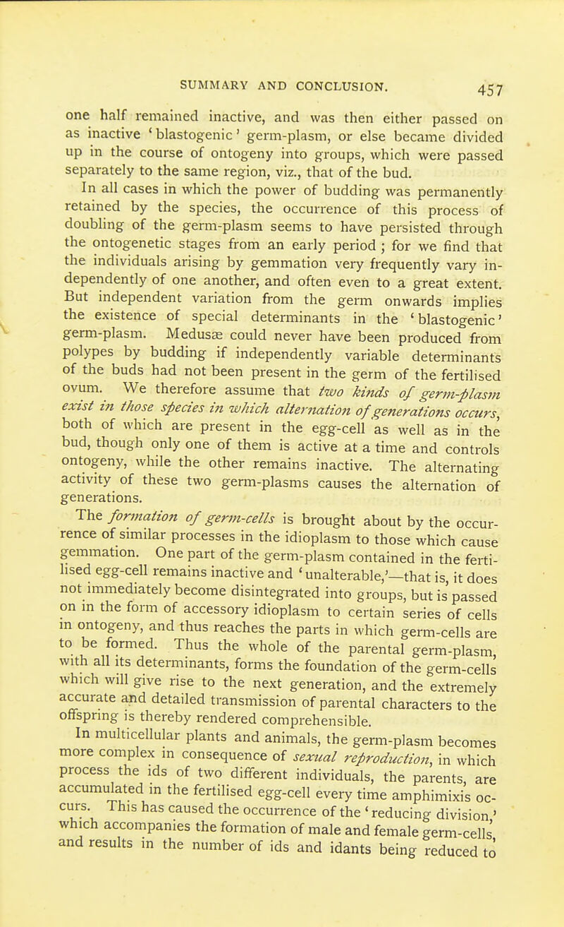 one half remained inactive, and was then either passed on as inactive ' blastogenic' germ-plasm, or else became divided up in the course of ontogeny into groups, which were passed separately to the same region, viz., that of the bud. In all cases in which the power of budding was permanently retained by the species, the occurrence of this process of doubling of the germ-plasm seems to have persisted through the ontogenetic stages from an early period ; for we find that the individuals arising by gemmation very frequently vary in- dependently of one another, and often even to a great extent. But independent variation from the germ onwards implies the existence of special determinants in the 'blastogenic' germ-plasm. Medusae could never have been produced from polypes by budding if independently variable determinants of the buds had not been present in the germ of the fertilised ovum. We therefore assume that iwo kinds of germ-plasm exist in those species in which alternation of generations occurs, both of which are present in the egg-cell as well as in the bud, though only one of them is active at a time and controls ontogeny, while the other remains inactive. The alternating activity of these two germ-plasms causes the alternation of generations. The formation of germ-cells is brought about by the occur- rence of similar processes in the idioplasm to those which cause gemmation. One part of the germ-plasm contained in the ferti- lised egg-cell remains inactive and ' unalterable,'—that is, it does not immediately become disintegrated into groups, but is'passed on m the form of accessory idioplasm to certain series of cells m ontogeny, and thus reaches the parts in which germ-cells are to be formed. Thus the whole of the parental germ-plasm with all Its determinants, forms the foundation of the germ-cells which will give rise to the next generation, and the extremely accurate and detailed transmission of parental characters to the offspring is thereby rendered comprehensible. In multicellular plants and animals, the germ-plasm becomes more complex in consequence of sexual reproduction, in which process the ids of two different individuals, the parents, are accumulated in the fertilised egg-cell every time amphimixis oc- curs This has caused the occurrence of the ' reducing division ' which accompanies the formation of male and female germ-cells' and results in the number of ids and idants being reduced to