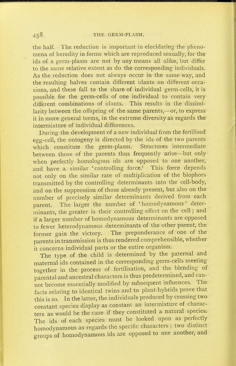 the half. The reduction is important in elucidating the pheno- mena of heredity in forms which are reproduced sexually, for the ids of a germ-plasm are not by any means all alike, but differ to the same relative extent as do the corresponding individuals. As the reduction does not always occur in the same way, and the resulting halves contain different idants on different occa- sions, and these fall to the share of individual germ-cells, it is possible for the germ-cells of one individual to contain very different combinations of idants. This results in the dissimi- larity between the offspring of the same parents,—or, to express it in more general terms, in the extreme diversity as regards the intermixture of individual differences. During the development of a new individual from the fertilised egg-cell, the ontogeny is directed by the ids of the two parents which constitute the germ-plasm. Structures intermediate between those of the parents thus frequently arise—but only when perfectly homologous ids are opposed to one another, and have a similar 'controlling force.' This force depends not only on the similar rate of multiplication of the biophors transmitted by the controlling determinants into the cell-body, and on the suppression of those already present, but also on the number of precisely similar determinants derived from each parent. The larger the number of ' homodynamous' deter- minants, the greater is their controlling effect on the cell; and if a larger nmiiber of homodynamous determinants are opposed to fewer heterodynamous determinants of the other parent, the former gain the victory. The preponderance of one of the parents in transmission is thus rendered comprehensible, whether it concerns individual parts or the entire organism. The type of the child is determined by the paternal and maternal ids contained in the corresponding germ-cells meeting together in the process of fertilisation, and the blending of parental and ancestral characters is thus predetermined, and can- not become essentially modified by subsequent influences. The facts relating to identical twins and to plant-hybrids prove that this is so. In the latter, the individuals produced by crossing two constant species display as constant an intermixture of charac- ters as would be the case if they constituted a natural species. The ids of each species must be looked upon as perfectly homodynamous as regards the specific characters ; two distinct groups of homodynamous ids are opposed to one another, and