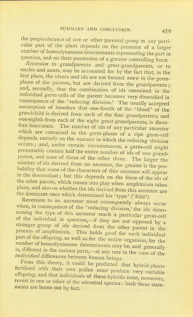 the preponderance of one or other parental group in any parti- cular part of the plant depends on the presence of a larger number of homodynamous determinants representing the part in question, and on their possession of a greater controlling force. Reversion to grandparents and great-grandparents, or to uncles and aunts, may be accounted for by the fact that, in the first place, the idants and ids are not formed anew in the germ- plasm of the parents, but are derived from the grandparents; and, secondly, that the combination of ids contained in the mdividual germ-cells of the parent becomes very diversified in consequence of the 'reducing division.' The usually accepted assumption of breeders that one-fourth of the 'blood' of the grandchild is derived from each of the four grandparents, and one-eighth from each of the eight great-grandparents, is there- fore inaccurate. The number of ids of any particular ancestor which are contained in the germ-plasm of a ripe germ-rell depends entirely on the manner in which the reducing division occurs; and, under certain circumstances, a germ-cell might presumably contain half the entire number of ids of one grand- parent, and none of those of the other three. The larger the number of ids derived from an ancestor, the greater is the pro- bability that some of the characters of this ancestor will appear in the descendant; but this depends on the force of the ids of the other parent, which comes into play when amphimixis takes place, and also on whether the ids derived from this ancestor are the dommant ones which determined his 'type' (' Bild') Reversion to an ancestor must consequently always occur when, in consequence of the 'reducing division,' the ids deter- mining the type of this ancestor reach a particular germ-cell of the individual m question,-if they are not opposed by a stronger group of ids derived from the other parent in the rr?.. ^P^™^^^- This holds good for each individual part of the offspring, as well as for the entire organism, for the number of homodynamous determinants may be, and generally IS, different in the various parts,-at any rate in ihe cafe of the individual differences between human beings. From this theory, it could be predicted ihat hybrid-plants fertilised with their own pollen must produce ve'ry vaS offspring, and that individuals of these hybrids must, moreovei revert to one or other of the ancestral species : both hese stite' ments are borne out by fact.