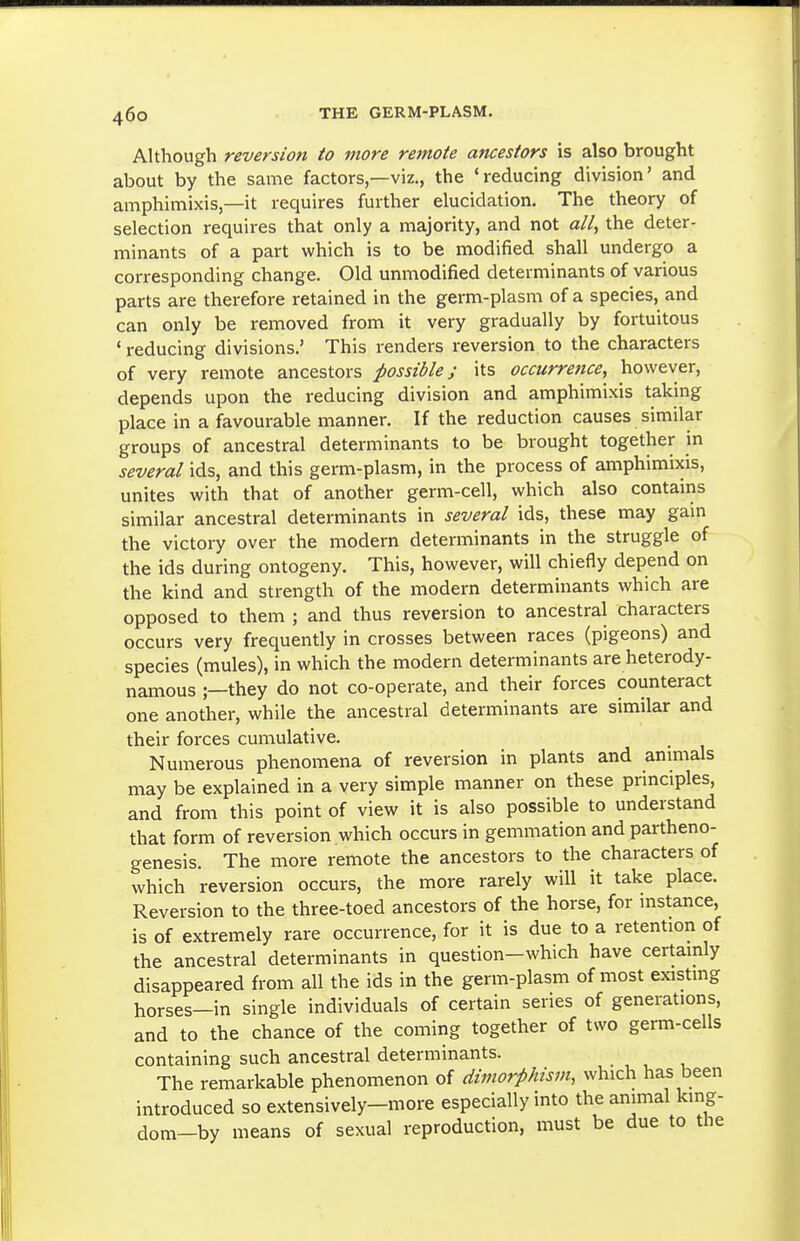 Although reversion to more remote ancestors is also brought about by the same factors,—viz., the 'reducing division' and amphimixis,—it requires further elucidation. The theory of selection requires that only a majority, and not «//, the deter- minants of a part which is to be modified shall undergo a corresponding change. Old unmodified determinants of various parts are therefore retained in the germ-plasm of a species, and can only be removed from it very gradually by fortuitous ' reducing divisions.' This renders reversion to the characters of very remote ancestors possibles its occurrence, however, depends upon the reducing division and amphimixis taking place in a favourable manner. If the reduction causes similar groups of ancestral determinants to be brought together in several ids, and this germ-plasm, in the process of amphimixis, unites with that of another germ-cell, which also contains similar ancestral determinants in several ids, these may gam the victory over the modern determinants in the struggle of the ids during ontogeny. This, however, will chiefly depend on the kind and strength of the modern determinants which are opposed to them ; and thus reversion to ancestral characters occurs very frequently in crosses between races (pigeons) and species (mules), in which the modern determinants are heterody- namous ;—they do not co-operate, and their forces counteract one another, while the ancestral determinants are similar and their forces cumulative. Numerous phenomena of reversion in plants and anmials may be explained in a very simple manner on these principles, and from this point of view it is also possible to understand that form of reversion which occurs in gemmation and partheno- genesis. The more remote the ancestors to the characters of which reversion occurs, the more rarely will it take place. Reversion to the three-toed ancestors of the horse, for mstance, is of extremely rare occurrence, for it is due to a retention of the ancestral determinants in question-which have certainly disappeared from all the ids in the germ-plasm of most existing horses—in single individuals of certain series of generations, and to the chance of the coming together of two germ-cells containing such ancestral determinants. The remarkable phenomenon of dimorphism, which has been introduced so extensively-more especially into the animal kmg- dom-by means of sexual reproduction, must be due to the