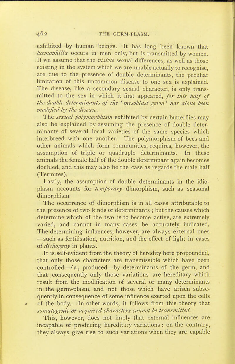 exhibited by human beings. It has long been known that hcBmophilia occurs in men only, but is transmitted by women. If we assume that the visible sexual differences, as well as those existing in the system which we are unable actually to recognise, are due to the presence of double determinants, the peculiar limitation of this uncommon disease to one sex is explained. The disease, like a secondary sexual character, is only trans- mitted to the sex in which it first appeared, for this half of the double determinants of the ' mesoblast germ' has alone been modified by the disease. The sexual polyjnorphism exhibited by certain butterflies may also be explained by assuming the presence of double deter- minants of several local varieties of the same species which interbreed with one another. The polymorphism of bees and other animals which fonn communities, requires, however, the assumption of triple or quadruple determinants. In these animals the female half of the double determinant again becomes doubled, and this may also be the case as regards the male half (Termites). Lastly, the assumption of double determinants in the idio- plasm accounts for temporary dimorphism, such as seasonal dimorphism. The occurrence oi dimorphism is in all cases attributable to the pi-esence of two kinds of detenninants ; but the causes which determine which of the two is to become active, are extremely varied, and cannot in many cases be accurately indicated. The determining influences, however, are always external ones —such as fertilisation, nutrition, and the effect of light in cases of dichogeny in plants. It is self-evident from the theory of heredity here propounded, that only those characters are transmissible which have been controlled—i.e.., produced—by determinants of the germ, and that consequently only those variations are hereditary which result from the modification of several or many determinants in the germ-plasm, and not those which have arisen subse- quently in consequence of some influence exerted upon the cells of the body. In other words, it follows from this theory that somatogenic or acquired characters cannot be transmitted. This, however, does not imply that external influences are incapable of producing hereditary variations ; on the contrary, they always give rise to such variations when they are capable