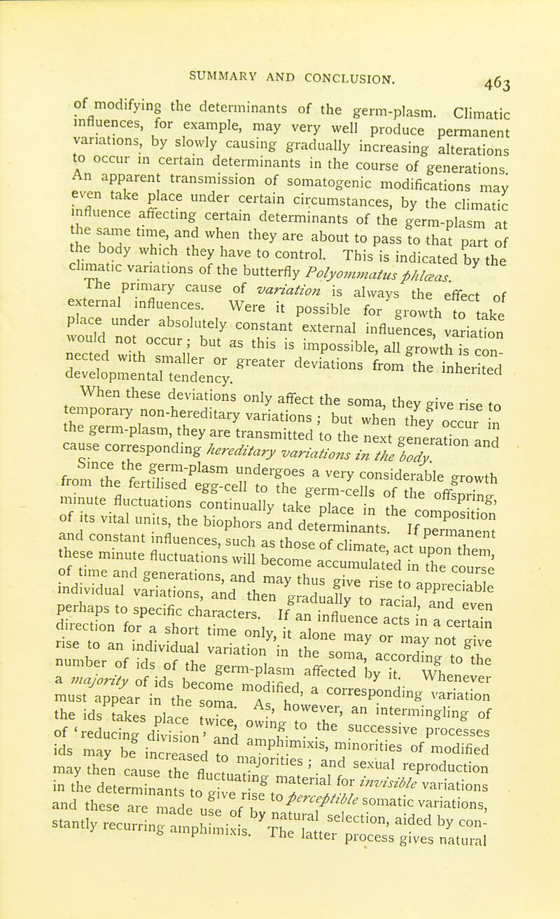 Of modifying the determinants of the germ-plasm. Climatic mfluences, for example, may very well produce permanent variations, by slowly causing gradually increasing alterations to occur in certain determinants in the course of generations An apparent transmission of somatogenic modifications may InZlff ^ ? '^'^ '^•^^^^^^^es, by the climatic nfluence affecting certain determinants of the germ-plasm at he same time, and when they are about to pass to that part of the body which they have to control. This is indicated by the chmat.c variations of the butterfly Po/yomma^us^Mceas Ihe pnniary cause of vanaiwn is always the effect of external influences. Were it possible for growth to take place under absolutely constant external influences, vlriadon would not occur; but as this is impossible, all gro;thT c^n nected with smaller or greater deviations from^the nl^erited developmental tendency. ineiiteci When these deviations only affect the soma, they give rise to temporaiy non-hereditary variations ; but wh^n they occur n ^^^^ ^SSHS^—^^^^^ must appear in the soma A. . ' ^ ^°^^^^P°ding variation the ids'takes place W otL TZ' of 'reducing d^.ision' and ^Zl ^^ssive processes ids may be increased to ^P^^!^'^'^' minorities of modified may then cause th. a ^  ' ^^ ''^ reproduction in th deterrnanfs to rir;'^ for/..^/variations and thes^aTe 11 ^ '^^^^^^^^^^'-^^^ somatic variations, stant! recc::^1 pii^i: s'^r b ampnimixis. The latter process gives natural