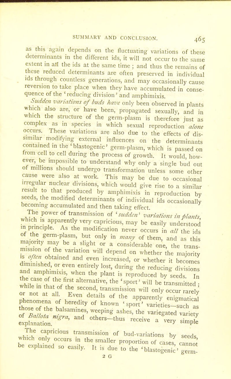 as this ayain depends on the lluctiiating variations of these determinants in the different ids, it will not occur to the same extent in all the ids at the same time • and thus the remains of these reduced determinants are often preserved in individual ids through countless generations, and may occasionally cause reversion to take place when they have accumulated in conse- quence of the ' reducing division' and amphimixis. Sudden variations of buds have only been observed in plants which also are, or have been, propagated sexually, and in which the structure of the germ-plasm is therefore just as complex as in species in which sexual reproduction alone occurs. These variations are also due to the effects of dis- similar modifying external influences on the determinants contained in the ' blastogenic' germ-plasm, which is passed on from cell to cell during the process of growth. It would, how- ever, be impossible to understand why only a single bud out of millions should undergo transformation unless some other cause were also at work. This may be due to occasional irregular nuclear divisions, which would give rise to a similar result to that produced by amphimixis in reproduction by seeds, the modified determinants of individual ids occasionally becoming accumulated and then taking effect. The power of transmission of ^sudden' variations in ■plants which IS apparently very capricious, may be easily understood m prmcple. As the modification never occurs in all the ids of the germ-plasm, but only in many of them, and as this majority may be a slight or a considerable one, the trans- mission of the variation will depend on whether the majority IS ^A;^ obtained and even increased, or whether it becomes diminished, or even entirely lost, during the reducing divisions and amphimixis, when the plant is reproduced by seeds Z the case of the fii-st ahernative, the 'sport' will be Lnsm ted Tr no^af:;'t ^^T''-f 7o-ur ra^ ; or not at all Even details of the apparently enigmatical phenomena of heredity of known ' sport' varieks-such those^f the balsamines, weeping ashe^, the v^i^ated e elpfn^n.^^^^^^' '^^^-'^^ ^ -y simpl^ The capricious transmission of bud-variations by seeds which only occurs in the smaller proportion of cases canno; be explained so easily. It is due to the ' blastogenic' germ- 2 G