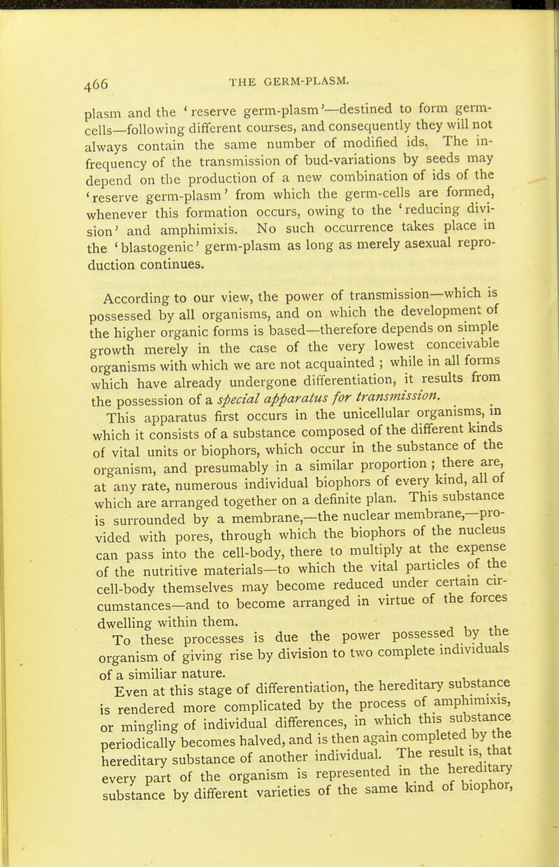 plasm and the 'reserve germ-plasm'—destined to form germ- cells—following different courses, and consequently they will not always contain the same number of modified ids. The m- frequency of the transmission of bud-variations by seeds may depend on the production of a new combination of ids of the 'reserve germ-plasm' from which the germ-cells are formed, whenever this formation occurs, owing to the 'reducing divi- sion' and amphimixis. No such occurrence takes place in the ' blastogenic' germ-plasm as long as merely asexual repro- duction continues. According to our view, the power of transmission—which is possessed by all organisms, and on which the development of the higher organic forms is based—therefore depends on simple growth merely in the case of the very lowest conceivable organisms with which we are not acquainted ; while in all forms which have already undergone differentiation, it results from the possession of a special apparatus for transinission. This apparatus first occurs in the unicellular organisms, in which it consists of a substance composed of the different kinds of vital units or biophors, which occur in the substance of the organism, and presumably in a similar proportion; there are, at any rate, numerous individual biophors of every kind, all of which are arranged together on a definite plan. This substance is surrounded by a membrane,—the nuclear membrane,—pro- vided with pores, through which the biophors of the nucleus can pass into the cell-body, there to multiply at the expense of the nutritive materials—to which the vital particles of the cell-body themselves may become reduced under certain cir- cumstances—and to become arranged in virtue of the forces dweUing within them. j u i-v. To these processes is due the power possessed by the organism of giving rise by division to two complete individuals of a similiar nature. . Even at this stage of differentiation, the hereditary substance is rendered more complicated by the process of amphimixis, or mingling of individual differences, in which this substance periodically becomes halved, and is then again completed by the hereditary substance of another individual. The result is hat every part of the organism is represented in the hereditary substance by different varieties of the same kmd of biophor.