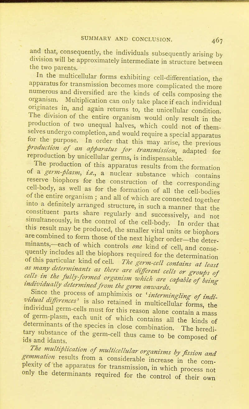 and that, consequently, the individuals subsequently arising by division will be approximately intermediate in structure between the two parents. In the multicellular forms exhibiting cell-differentiation, the apparatus for transmission becomes more complicated the more numerous and diversified are the kinds of cells composing the organism. Multiplication can only take place if each individual onginates in, and again returns to, the unicellular condition. The division of the entire organism would only result in the production of two unequal halves, which could not of them- selves undergo completion, and would require a special apparatus for the purpose. In order that this may arise, the previous production of an apparattcs Jar transmission, adapted for reproduction by unicellular germs, is indispensable. The production of this apparatus results from the formation of a germ-piasm, i.e., a nuclear substance which contains reserve biophors for the construction of the corresponding cell-body, as well as for the formation of all the cell-bodies of the entire organism ; and all of which are connected together into a definitely arranged structure, in such a manner that the constituent parts share regularly and successively, and not simultaneously, in the control of the cell-body. In order that this result may be produced, the smaller vital units or biophors are combined to form those of the next higher order-the deter mmants,-each of which controls one kind of cell, and conse quently includes all the biophors required for the determination of this particular kind of cell. The germ-cell contains at least as many determinants as there are different cells or groups of cells tn the fully-for7ned organism which are capable of deini individually determinedfrom the germ onwards. Since the process of amphimixis or 'intermingling of indi- vidual differences' is also retained in multicellukr fonns the individual germ-cells must for this reason alone contain a mass of germ-plasm, each unit of which contains all the kinds of determinants of the species in close combination. The heredi- IdTard-rtt - -P-ed of The multiplication of multicellular organisms by fission and gemmation results from a considerable increase in the com o^v 7. . r 'P?'''' transmission, in which process not only the determinants required for the control of their own