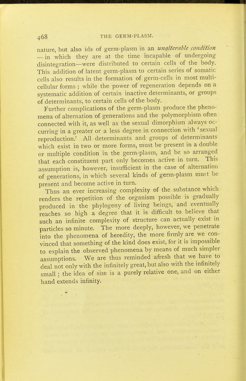 nature, but also ids of germ-plasm in an unalterable condition — in which they are at the time incapable of undergoing disintegration—were distributed to certain cells of the body. This addition of latent germ-plasm to certain series of somatic cells also results in the formation of germ-cells in most multi- cellular forms ; while the power of regeneration depends on a systematic addition of certain inactive determinants, or groups of determinants, to certain cells of the body. Further complications of the germ-plasm produce the pheno- mena of alternation of generations and the polymorphism often connected with it, as well as the sexual dimorphism always oc- curring in a greater or a less degree in connection with ' sexual reproduction.' All determinants and groups of determinants which exist in two or more forms, must be present in a double or multiple condition in the germ-plasm, and be so arranged that each constituent part only becomes active in turn. This assumption is, however, insufficient in the case of alternation of generations, in which several kinds of germ-plasm must be present and become active in turn. Thus an ever increasing complexity of the substance which renders the repetition of the organism possible is gradually produced in the phylogeny of living beings, and eventually reaches so high a degree that it is difficult to believe that such an infinite complexity of structure can actually exist in particles so minute. The more deeply, however, we penetrate into the phenomena of heredity, the more firmly are we con- vinced that something of the kind does exist, for it is impossible to explain the observed phenomena by means of much simpler assumptions. We are thus reminded afresh that we have to deal not only with the infinitely great, but also with the infinitely small; the idea of size is a purely relative one, and on either hand extends infinity.