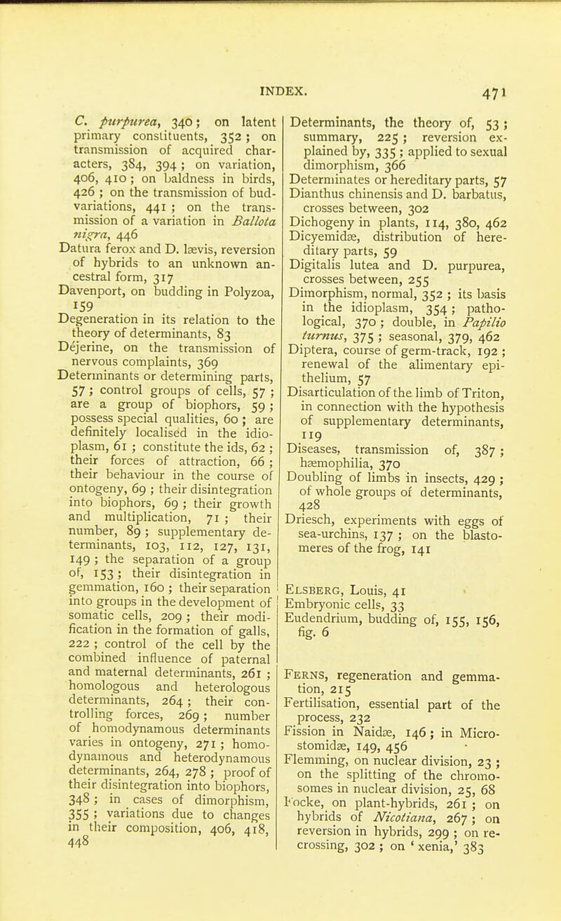 C. purpurea, 340; on latent primary constituents, 352; on transmission of acquired char- acters, 384, 394; on variation, 406, 410; on baldness in birds, 426 ; on the transmission of bud- variations, 441 ; on the trans- mission of a variation in Ballota nigra, 446 Datura ferox and D. Isevis, reversion of hybrids to an unknown an- cestral form, 317 Davenport, on budding in Polyzoa, 159 Degeneration in its relation to the theory of determinants, 83 Dejerine, on the transmission of nervous complaints, 369 Determinants or determining parts, 57; control groups of cells, 57 ; are a group of biophors, 59; possess special qualities, 60 ; are definitely localised in the idio- plasm, 61 ; constitute the ids, 62 ; their forces of attraction, 66 ; their behaviour in the course of ontogeny, 69 ; their disintegration into biophors, 69 ; their growth and multiplication, 71 ; their number, 89 ; supplementary de- terminants, 103, 112, 127, 131, 149 ; the separation of a group of, 153; their disintegration in gemmation, 160; their separation into groups in the development of somatic cells, 209; their modi- fication in the formation of galls, 222 ; control of the cell by the combined influence of paternal and maternal determinants, 261 ; homologous and heterologous determinants, 264; their con- trolling forces, 269; number of homodynamous determinants varies in ontogeny, 271 ; homo- dynamous and heterodynamous determinants, 264, 278 ; proof of their disintegration into biophors, 348; in cases of dimorphism, 355 ; variations due to changes in their composition, 406, 418, 448 Determinants, the theory of, 53 ; summary, 225; reversion ex- plained by, 335 ; applied to sexual dimorphism, 366 Determinates or hereditary parts, 57 Dianthus chinensis and D. barbatus, crosses between, 302 Dichogeny in plants, 114, 380, 462 Dicyemidse, distribution of here- ditary parts, 59 Digitalis lutea and D. purpurea, crosses between, 255 Dimorphism, normal, 352 ; its basis in the idioplasm, 354; patho- logical, 370 ; double, in Papilio iumus, 375 ; seasonal, 379, 462 Diptera, course of germ-track, 192 ; renewal of the alimentary epi- thelium, 57 Disarticulation of the limb of Triton, in connection with the hypothesis of supplementary determinants, 119 Diseases, transmission of, 387; hsemophilia, 370 Doubling of limbs in insects, 429 ; of whole groups of determinants, 428 Driesch, experiments with eggs of sea-urchins, 137 ; on the blasto- meres of the frog, 141 Elsberg, Louis, 41 Embryonic cells, 33 Eudendrium, budding of, 155, 156, fig. 6 Ferns, regeneration and gemma- tion, 215 Fertilisation, essential part of the jorocess, 232 Fission in Naidje, 146; in Micro- stomidse, 149, 456 Flemming, on nuclear division, 23 ; on the splitting of the chromo- somes in nuclear division, 25, 68 Locke, on plant-hybrids, 261 ; on hybrids of Nicotiana, 267; on reversion in hybrids, 299 ; on re- crossing, 302 ; on ' xenia,' 383