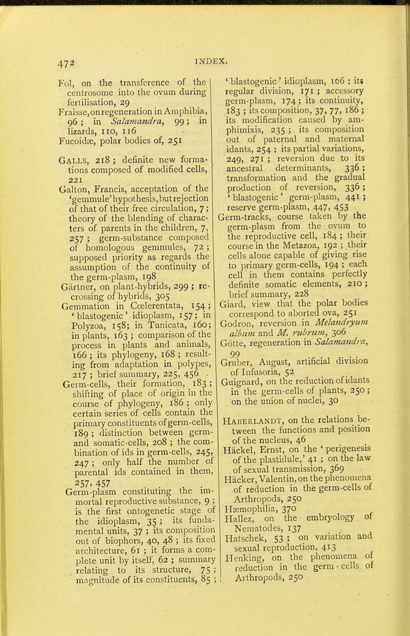 Fol, on the transference of the centrosome into the ovum during fertiUsation, 29 Fraisse,on regeneration in Amphibia, 96 ; in Salamandra, 99; in lizards, 110, 116 Fucoidse, polar bodies of, 251 Galls, 218 ; definite new forma- tions composed of modified cells, 221 Gallon, Francis, acceptation of the 'gemmule'hypothesis, but rejection of that of their free circulation, 7; theory of the blending of charac- ters of parents in the children, 7, 257 ; germ-substance composed of homologous gemmules, 72 ; supposed priority as regards the assumption of the continuity of the germ-plasm, 198 Gartner, on plant-hybrids, 299 ; re- crossing of hybrids, 305 Gemmation in Coelerentata, 154; ' blastogenic ' idioplasm, 157; in Polyzoa, 158; in Tunicata, 160; in plants, 163; comparison of the process in plants and animals, 166 ; its phylogeny, 168 ; result- ing from adaptation in polypes, 217 ; brief summary, 225, 456 . Germ-cells, their formation, 183 ; shifting of place of origin in the course of phylogeny, 186 ; only certain series of cells contain the primary constituents of germ-cells, 189 ; distinction between germ- and somatic-cells, 208 ; the com- bination of ids in germ-cells, 245, 247 ; only half the number of parental ids contained in them, 257.457 . . , . Germ-plasm constitutnig the im- mortal reproductive substance, 9 ; is the first ontogenetic stage of the idioplasm, 35 ; its funda- mental units, 37 ; its composition out of biophors, 40, 48 ; its fixed architecture, 61 ; it forms a com- plete unit by itself, 62 ; summary relating to its structure, 75 ; mngnitude of its constituents, 85 ; ' blastogenic ' idioiDlasm, 166 ; its regular division, 171 ; accessory germ-plasm, 174; its continuity, 183 ; its composition, 37, 77, 186 ; its modification caused by am- phimixis, 235 ; its composition out of paternal and maternal idants, 254 ; its partial variations, 249, 271 ; reversion due to its ancestral determinants, 336; transformation and the gradual production of reversion, 336; ' blastogenic' germ-plasm, 441 ; reserve germ-plasm, 447, 453 Germ-tracks, course taken by the germ-plasm from the ovum to the reproductive cell, 184 ; their course in the Metazoa, 192 ; their cells alone capable of giving rise to primary germ-cells, 194 ; each cell in them contains perfectly definite somatic elements, 210; brief summary, 228 Giard, view that the polar bodies correspond to aborted ova, 251 Godron, reversion in Melandiyum album and M. rtibnim, 306 Gbtte, regeneration in Salamaiidi a, 99 Gruber, August, artificial division of Infusoria, 52 Guignard, on the reduction of idants in the germ-cells of plants, 250 ; on the union of nuclei, 30 Haberlandt, on the relations be- tween the functions and position of the nucleus, 46 Hackel, Ernst, on the ' perigenesis of the plastidule,' 41 ; on the law of sexual transmission, 369 Hacker, Valentin, on the phenomena of reduction in the germ-cells of Arthropods, 250 Haemophilia, 370 Hallez, on the embryology of Nematodes, 137 Hatschek, 53 ; on variation and sexual reproduction, 413 Henking, on the phenomena of reduction in the germ-cells of Arthropods, 250