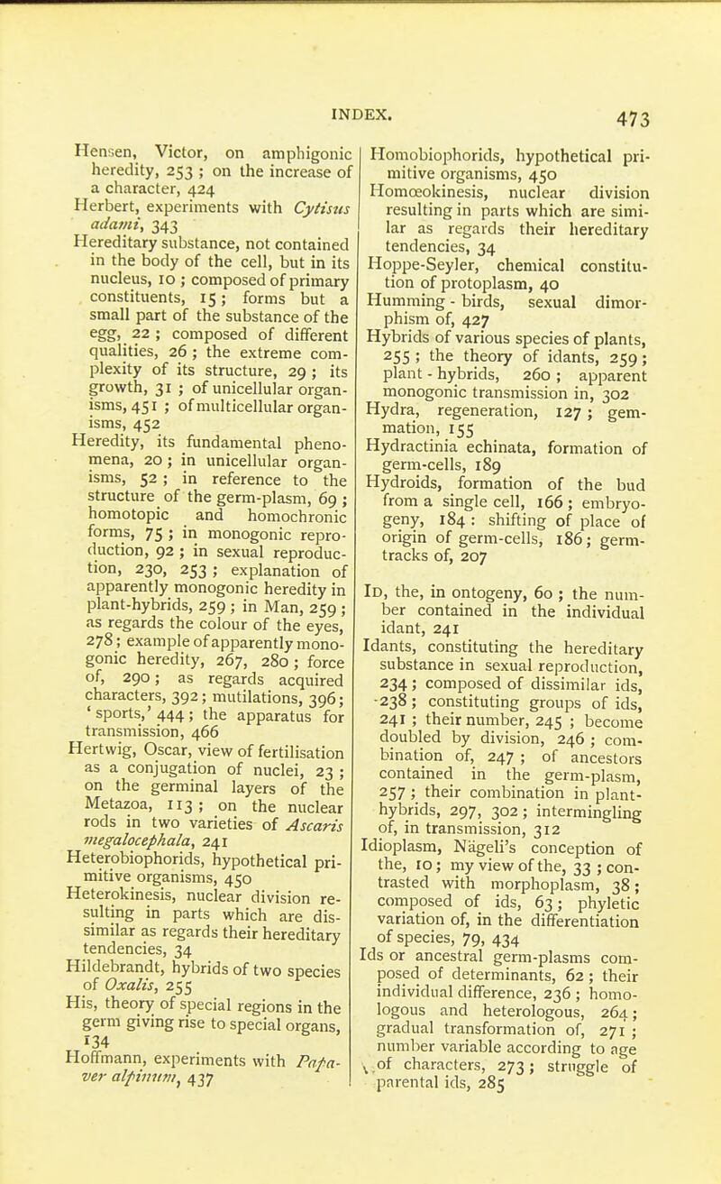 Hensen, Victor, on amphigonic heredity, 253 ; on the increase of a character, 424 Herbert, experiments with Cytisus adami, 343 Hereditary substance, not contained in the body of the cell, but in its nucleus, 10 ; composed of primary constituents, 15; forms but a small part of the substance of the egg, 22 ; composed of different qualities, 26; the extreme com- plexity of its structure, 29; its growth, 31 ; of unicellular organ- isms, 451 ; of multicellular organ- isms, 452 Heredity, its fundamental pheno- mena, 20 ; in unicellular organ- isms, 52; in reference to the structure of the germ-plasm, 69; homotopic and homochronic forms, 75 ; in monogenic repro- duction, 92 ; in sexual reproduc- tion, 230, 253 ; explanation of apparently monogenic heredity in plant-hybrids, 259; in Man, 259 ; as regards the colour of the eyes, 278; example of apparently mono- gonic heredity, 267, 280; force of, 290; as regards acquired characters, 392; mutilations, 396; 'sports,'444; the apparatus for transmission, 466 Hertwig, Oscar, view of fertilisation as a conjugation of nuclei, 23 ; on the germinal layers of the Metazoa, 113; on the nuclear rods in two varieties of Ascaris megalocephala, 241 Heterobiophorids, hypothetical pri- mitive organisms, 450 Heterokinesis, nuclear division re- sulting in parts which are dis- similar as regards their hereditary tendencies, 34 Hildebrandt, hybrids of two species of Oxalis, 255 His, theory of special regions in the germ giving rise to special organs, 134 Hoffmann, experiments with Pala- ver alpiniini^ 437 Homobiophorids, hypothetical pri- mitive organisms, 450 Homceokinesis, nuclear division resulting in parts which are simi- lar as regards their hereditary tendencies, 34 Hoppe-Seyler, chemical constitu- tion of protoplasm, 40 Humming - birds, sexual dimor- phism of, 427 Hybrids of various species of plants, 255 ; the theory of idants, 259; plant - hybrids, 260 ; apparent monogenic transmission in, 302 Hydra, regeneration, 127; gem- mation, 155 Hydractinia echinata, formation of germ-cells, 189 Hydroids, formation of the bud from a single cell, 166 ; embryo- geny, 184 : shifting of place of origin of germ-cells, 186; germ- tracks of, 207 Id, the, in ontogeny, 60 ; the num- ber contained in the individual idant, 241 Idants, constituting the hereditary substance in sexual reproduction, 234; composed of dissimilar ids, ■238; constituting groups of ids, 241 ; their number, 245 ; become doubled by division, 246 ; com- bination of, 247 ; of ancestors contained in the germ-plasm, 257 ; their combination in plant- hybrids, 297, 302; intermingling of, in transmission, 312 Idioplasm, Nageli's conception of the, 10; my view of the, 33 ; con- trasted with morphoplasm, 38; composed of ids, 63; phyletic variation of, in the differentiation of species, 79, 434 Ids or ancestral germ-plasms com- posed of determinants, 62 ; their individual difference, 236 ; homo- logous and heterologous, 264; gradual transformation of, 271 ; number variable according to age ^.of characters, 273; struggle of parental ids, 285