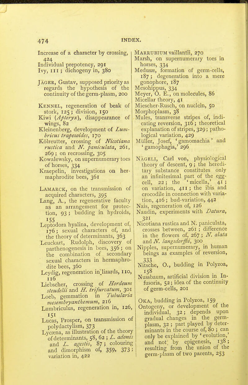 Increase of a character by crossing, 424 Individual prepotency, 291 Ivy, III; dichogeny in, 380 Jager, Gustav, supposed priority as regards the hypothesis of the continuity of the germ-plasm, 200 Kennel, regeneration of beak of stork, 125; division, 150 Kiwi (Apteryx), disappearance of wings, 82 Kleinenberg, development of Lum- bricus trapezoides, 170 Kolreutter, crossing of Nicotiana rustica and N. paniculata, 261, 269 ; on recrossing, 305 Kowalewsky, on supernumerary toes of horses, 334 Kraepelin, investigations on her- maphrodite bees, 361 Lamarck, on the transmission of acquired characters, 395 Lang, A., the regenerative faculty as an arrangement for protec- tion, 93 ; budding in hydroids, 155 Leptodora hyalina, development of, 176; sexual characters of, and the theory of determinants, 363 Leuckart, Rudolph, discovery of parthenogenesis in bees, 356 ; on the combination of secondary sexual characters in hermaphro- dite bees, 360 Leydig, regeneration in' lizards, 110, 116 Liebscher, crossing of Hordeum steudelii and H. trifurcatum, 301 Loeb, gemmation in Tubularia mesembryanthemum, 216 Lumbriculus, regeneration in, 126, Lucas, Prosper, on transmission ot polydactylism, 373 LycEena, as illustration of the theory of determinants, 58, 62 ; Z. adonis and L. agestis, 87; colouring and dimorphism of, 359, 373 5 variation in, 422 Marrubium vaillantii, 270 Marsh, on supernumerary toes in horses, 334 Medusae, formation of germ-cells, 187; degeneration into a mere gonophore, 187 Mesohippus, 334 Meyer, O. E., on molecules, 86 Micellar theory, 41 Miescher-Rusch, on nuclein, 50 Morphoplasm, 38 Mules, transverse stripes of, indi- cating reversion, 316; theoretical explanation of stripes, 329; patho- logical variation, 429 Miiller, Josef, ' gamomachia ' and ' gamophagia,' 296 Nageli, Carl von, physiological theory of descent, 9 ; the heredi- tary substance constitutes only an infinitesimal part of the egg- cell, 22 ; the ' micella,' 41 ; on variation, 411 ; the ibis and crocodile in connection with varia- tion, 416; bud-variation, 442 Nais, regeneration of, 126 Naudin, experiments with Datura, 321 Nicotiana rustica and N. paniculata, crosses between, 261 ; difference in the flowers of, 267 ; N. alata and iV. la7igsdorffii, 300 Nipples, supernumerary, in human beings as examples of reversion, 333 Nitsche, O., budding in Polyzoa, 158 Nussbaum, artificial division in In- fusoria, 52; idea of the continuity of germ-cells, 201 Oka, budding in Polyzoa, 159 Ontogeny, or development of the individual, 32; depends upon gradual changes in the germ- plasm, 32 ; part played by deter- minants in the course of, 80 ; can only be explained by ' evolution,' and not; by epigenesis, 138; resulting from the union of the germ-plasm of two parents, 253