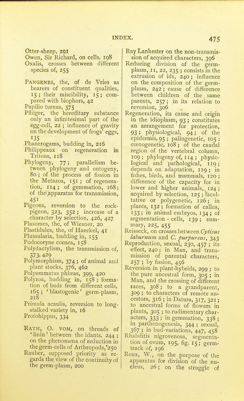 Otter-sheep, 291 Owen, Sir Richard, on cells, 198 Oxalis, crosses between different species of, 255 Pangenes, the, of de Vries as bearers of constituent qualities, 15; their miscibility, 15; com- pared with biophors, 42 Papilio turnus, 375 Pfliiger, the hereditary substance only an infinitesimal part of the egg-cell, 22 ; influence of gravity on the development of frogs' eggs, 13s Phanerogams, budding in, 216 Philippeaux on regeneration in Tritons, 118 Phylogeny, 77; parallelism be- tween phylogeny and ontogeny, 80; of the process of fission in the Metazoa, 151 ; of regenera- tion, 114; of gemmation, 168; of thel,Apparatus for transmission, 451 Pigeons, reversion to the rock- pigeon, 323, 352 ; increase of a character by selection, 426, 427 Plasomes, the, of Wiesner, 20 Plastidules, the, of Haeckel, 41 Plumularia, budding in, 155 Podocoryne cornea, 158 Polydactylism, the transmission of, 373> 429 Polymorphism, 374; of animal and plant stocks, 376, 462 Polyommatus phlseas, 399, 420 Polyzoa, budding in, 158 ; forma- tion of buds from different cells, 165; ' blastogenic' germ-plasm, 218 Primula acaulis, reversion to long- stalked variety in, 16 Protohippus, 334 Rath, O. vom, on threads of ' linin' between the idants, 244 ; on the phenomena of reduction in the germ-cells of Arthropods,'25o Rauber, supposed priority as re- gards the view of the continuity of the germ-plasm, 200 Ray Lankester on the non-transmis- sion of acquired characters, 396 Reducing division of the germ- plasm, II, 22, 235 ; consists in the extrusion of ids, 240; influence on the composition of the germ- plasm, 242; cause of difference between children of the same parents, 257; in its relation to reversion, 306 Regeneration, its cause and origin in the idioplasm, 93; constitutes an arrangement for protection, 93; physiological, 94; of the epidermis, 95 ; palingenetic, 105 ; ccenogenetic, 108; of the caudal region of the vertebral column, 109 ; phylogeny of, 114 ; physio- logical and pathological, 119; depends on adaptation, 119; in fishes, birds, and mammals, 120 ; difference of the capacity for in lower and higher animals, 124; acquired by selection, 125 ; facul- tative or polygenetic, 126; in plants, 132 ; formation of callus, 133 ; in animal embryos, 134; of segmentation - cells, 139 ; sum- mary, 225, 455 Reisseck, on crosses between Cytisus laburnum and C. furpureus, 343 Reproduction, sexual, 230, 457 ; its effect, 240; in Man, and trans- mission of parental characters, 257 ; by fission, 456 Reversion in plant-hybrids, 299 ; to the pure ancestral form, 305 ; in Man, and the crossing of different races, 308; to a grandparent, 309 ; to characters of remote an- cestors, 316 ; in Datura, 317, 321; to ancestral forms of flowers in plants, 305 ; to rudimentary char- acters, 333 ; in gemmation, 338 ; in parthenogenesis, 344; sexual, 367 ; in bud-variations, 447, 458 Rhabditis nigrovenosa, segmenta- tion of ovum, 195, fig. 15; germ- track of, 196 Roux, W., on the purpose of the apparatus for division of the nu- cleus, 26; on the struggle of