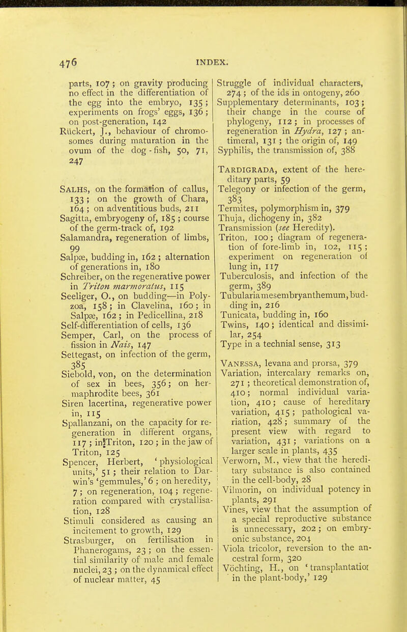 parts, 107 ; on gravity producing no effect in the differentiation of the egg into the embryo, 135; experiments on frogs' eggs, 136; on post-generation, 142 Ruckert, J., behaviour of chromo- somes during maturation in the ovum of the dog-fish, 50, 71, 247 Salhs, on the formation of callus, 133 ; on the growth of Chara, 164 ; on adventitious buds, 211 Sagitta, embryogeny of, 185 ; course of the germ-track of, 192 Salamandra, regeneration of limbs, 99 Salpte, budding in, 162 ; alternation of generations in, 180 Schreiber, on the regenerative power in Triton marmorahis, 115 Seeliger, O., on budding—in Poly- zoa, 158; in Clavelina, 160; in Salpae, 162 ; in Pedicellina, 218 Self-differentiation of cells, 136 Semper, Carl, on the process of fission in Nais, 147 Settegast, on infection of the germ, 38s Siebold, von, on the determination of sex in bees, 356; on her- maphrodite bees, 361 Siren lacertina, regenerative power in, 115 Spallanzani, on the capacity for re- generation in different organs, 117 ; inSTriton, 120 ; in the jaw of Triton, 125 Spencer, Herbert, ' physiological units,' 51 ; their relation to Dar- win's 'gemmules,' 6 ; on heredity, 7 ; on regeneration, 104 ; regene- ration compared with crystallisa- tion, 128 Stimuli considered as causing an incitement to growth, 129 Strasburger, on fertilisation in Phanerogams, 23 ; on the essen- tial similarity of male and female nuclei, 23 ; on the dynamical effect of nuclear matter, 45 Struggle of individual characters, 274 ; of the ids in ontogeny, 260 Supplementary determinants, 103; their change in the course of phylogeny, 112; in processes of regeneration in Hydra, 127 ; an- timeral, 131 ; the origin of, 149 Syphilis, the transmission of, 388 Tardigrada, extent of the here- ditary parts, 59 Telegony or infection of the germ, 383 Termites, polymorphism in, 379 Thuja, dichogeny in, 382 Transmission {see Heredity). Triton, 100; diagram of regenera- tion of fore-limb in, 102, 115; experiment on regeneration oi lung in, 117 Tuberculosis, and infection of the germ, 389 Tubulariamesembryanthemum, bud- ding in, 216 Tunicata, budding in, 160 Twins, 140; identical and dissimi- lar, 254 Type in a technial sense, 313 Vanessa, levana and prorsa, 379 Variation, intercalary remarks on, 271 ; theoretical demonstration of, 410; normal individual varia- tion, 410; cause of hereditary variation, 415; pathological va- riation, 428; summary of the present view with regard to i variation, 431; variations on a larger scale in plants, 435 Verworn, M., view that the heredi- tary substance is also contained in the cell-body, 28 Vilmorin, on individual potency in plants, 291 Vines, view that the assumption of a special reproductive substance is unnecessary, 202; on embry- onic substance, 204 Viola tricolor, reversion to the an- cestral form, 320 Vochting, H., on ' transplantatioi in the plant-body,' 129