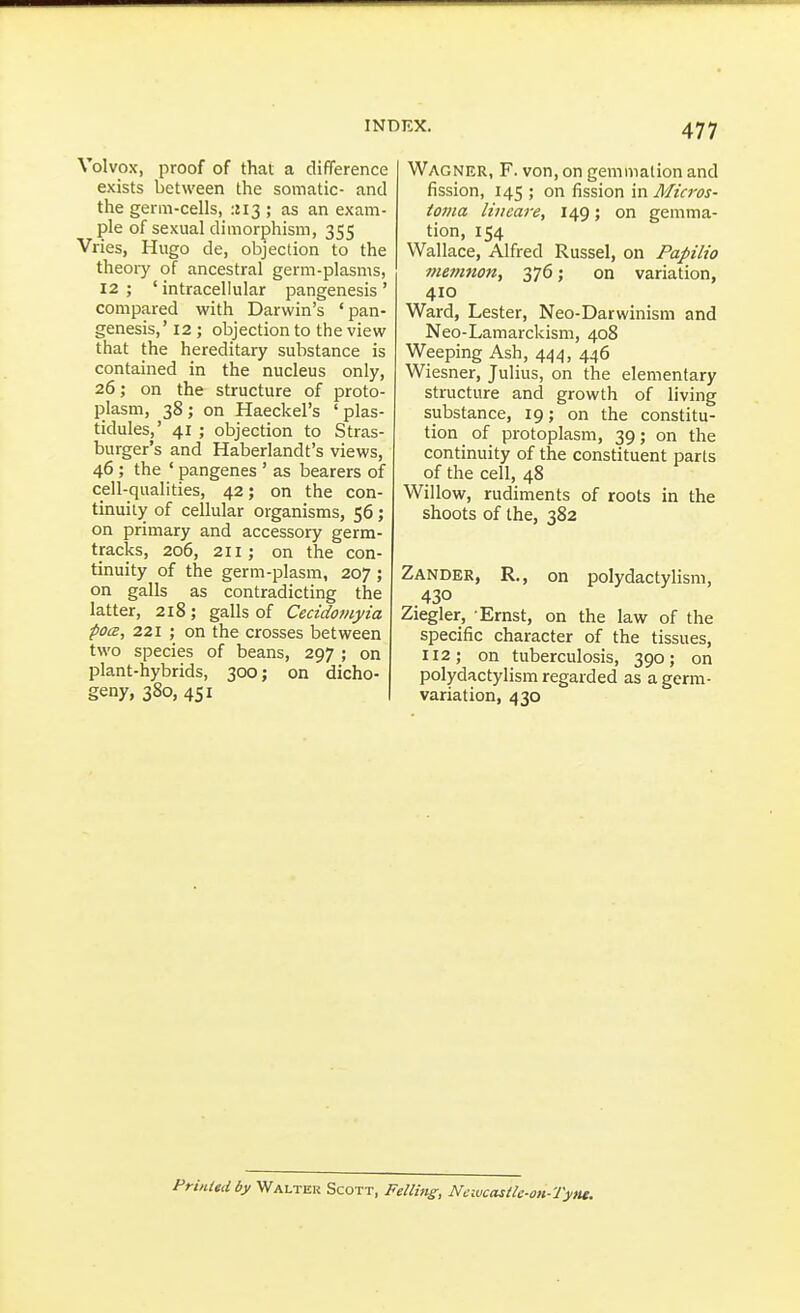 Volvos, proof of that a difference exists between the somatic- and the germ-cells, :!I3 ; as an exam- ple of sexual dimorphism, 355 Vries, Hugo de, objection to the theoiy of ancestral germ-plasms, 12 ; ' intracellular pangenesis ' compared with Darwin's 'pan- genesis,' 12; objection to the view that the hereditary substance is contained in the nucleus only, 26; on the structure of proto- plasm, 38; on Haeckel's 'plas- tidules,' 41 ; objection to Stras- burger's and Haberlandt's views, 46; the ' pangenes ' as bearers of cell-qualities, 42; on the con- tinuity of cellular organisms, 56; on primary and accessory germ- tracks, 206, 211; on the con- tinuity of the germ-plasm, 207 ; on galls as contradicting the latter, 218; galls of Cecidomyia ■pocE, 221 ; on the crosses between two species of beans, 297 ; on plant-hybrids, 300; on dicho- geny, 380, 451 Wagner, F. von, on gemmation and fission, 145 ; on fission in Micros- toma lineare, 149; on gemma- tion, 154 Wallace, Alfred Russel, on Papilio memjioUf 376; on variation, 410 Ward, Lester, Neo-Darwinism and Neo-Lamarckism, 408 Weeping Ash, 444, 446 Wiesner, Julius, on the elementary structure and growth of living substance, 19; on the constitu- tion of protoplasm, 39; on the continuity of the constituent parts of the cell, 48 Willow, rudiments of roots in the shoots of the, 382 Zander, R,, on polydactylism, 430 Ziegler, -Ernst, on the law of the specific character of the tissues, 112; on tuberculosis, 390; on polydactylism regarded as a germ- variation, 430 Printtdby Walter Scott, Felluig, Ncivcasth-on-Tytte.