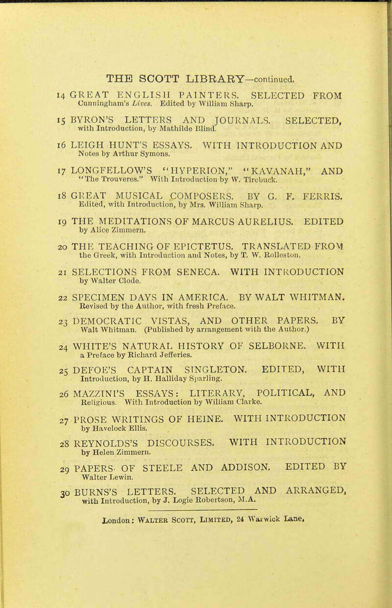 14 GREAT ENGLISH PAINTERS. SELECTED FROM Cunningham's Lives. Edited by William Sharp. 15 BYRON'S LETTERS AND JOURNALS. SELECTED, with Introduction, by Mathilde Blind. 16 LEIGH HUNT'S ESSAYS. WITH INTRODUCTION AND Notes by Arthur Symons. 17 LONGFELLOW'S HYPERION,  KAVANAH, AND  The Trouveres. With Introduction by W. Tirebuck. 18 GREAT MUSICAL COMPOSERS. BY G. F. FERRIS. Edited, with Introduction, by Mrs. William Sharp. 19 THE MEDITATIONS OF MARCUS AURELIUS. EDITED by Alice Zimmern. 20 THE TEACHING OF EPICTETUS. TRANSLATED FROM the Greek, with Introduction and Notes, by T. W. RoUeston. 21 SELECTIONS FROM SENECA. WITH INTRODUCTION by Walter Clode. 22 SPECIMEN D.AYS IN AMERICA. BY WALT WHITMAN. Revised by the Author, with fresh Preface. 23 DEMOCRATIC VISTAS, AND OTHER PAPERS. BY Walt Whitman. (Published by arrangement with the Author.) 24 WHITE'S NATURAL HISTORY OF SELBORNE. WITH a Preface by Richard Jelleries. 25 DEFOE'S CAPTAIN SINGLETON. EDITED, WITH Introduction, by H. Halliday Sparling. 26 MAZZINI'S ESSAYS: LITERARY, POLITICAL, AND Religious. With Introduction by William Clarke. 27 PROSE WRITINGS OF HEINE. WITH INTRODUCTION by Havelock Ellis. 28 REYNOLDS'S DISCOURSES. WITH INTRODUCTION by Helen Zimmern. 29 PAPERS' OF STEELE AND ADDISON. EDITED BY Walter I.ewin. 30 BURNS'S LETTERS. SELECTED AND ARRANGED, with Introduction, by J. Logic Robertson, U.A.