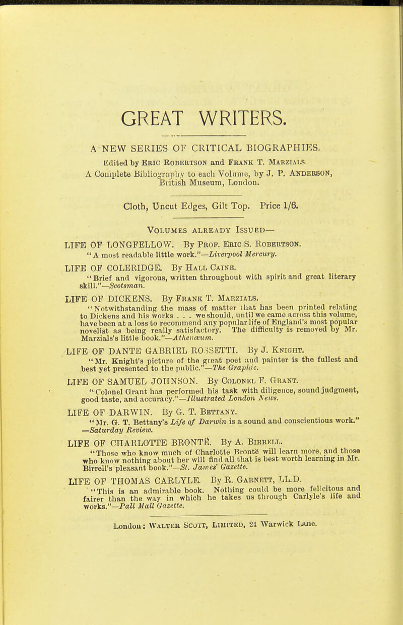 GREAT WRITERS. A NEW SERIES OF CRITICAL BIOGRAPHIES. ICdited by ERIC KOBERTSON and FRANK T. Mauzials. A Couiplete Bibliogra])liy to each Volume, by J. P. Anderson, British Museum, London. Cloth, Uncut Edges, Gilt Top. Price 1/6. Volumes already Issued— LIFE OF LONGFELLOW. By Prof. Eric S. Robertson.  A most readable little wor^.—Liverpool Mercury. LIFE OF COLERIDGE. By Hall Caine. Brief and vigorous, written throughout with spirit and great literary skill.—Scotsman. LIFE OF DICKENS. By Frank T. Marzials. NotwithstandinR the mass of matter that has been printed relating to Dickens and his worlis . . . we should, until we came across this volume, have been at a loss to reconnnend any popular life of England's most popular novelist as being really satisfactory. The difficulty is removed by Mr. Marzials's little book.—Atlieiicetcm. LIFE OF DANTE GABRIEL RO iSETTI. By J. Knight. Mr. Knight's picture of the great poet and painter is the fullest and best yet presented to the p\iblic.—T/ie Graphic. LIFE OF SAMUEL JOHNSON. By Colonel F. Grant. Colonel Grant has performed his task with diligence, sound judgment, good taste, and accuTa.cy.—Illustrated London ^elV8. LIFE OF DARWIN. By G. T. Bettany.  Mr. G. T. Bettany's Life of Darwin is a sound and conscientious work. —Saturday Review. LIFE OF CHARLOTTE BRONTES. By A. Birrell. Those who know much of Charlotte Bronte will learn more, and those who know nothing about her will find all that is best worth learning in Mr. Birrell's pleasant book.—S^. James' Gazette. LIFE OF THOMAS CARLYLB. By R. Garnrtt, LL.D. This is an admirable book. Nothing could be more felicitous and fairer than the way in which he takes us through Carlyle's life and works.—Pa« Mall Gazette.