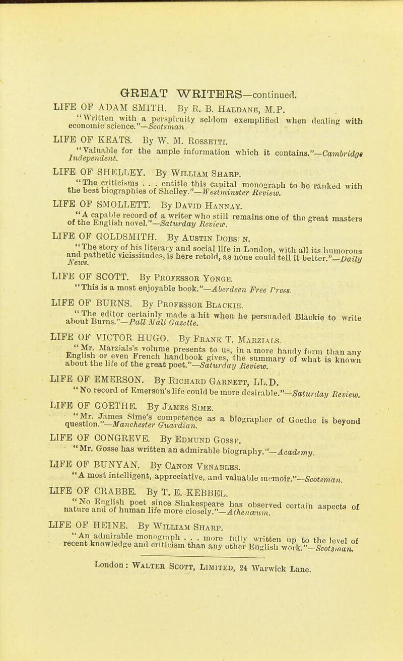 GREAT WRITERS-continued. LIFE OF ADAM SMITH. By R. B. Haldanb, M.P.  Written with a perspicuity seldom exerapliflod when dealinc with economic science.—Sco^smaji. LIFE OF KEATS. By W. M. Rossetti. JiidJpendent ^^ a^mple information which it contains.—Cajn&)-%« LIFE OF SHELLEY. By William Sharp. ti,P^*?'-''^'''T • • ;c?,'',',^ .t*^'^ capital monograph to be ranked with the best biographies of SheUey.—]restmi7ister Review. LIFE OF SMOLLETT. By David Hannay. A capable record of a writer who still remains one of tho great masters of the English novel.—Satttrdai/iJeuifw. LIFE OF GOLDSMITH. By Austin Dobs: n. oJl^^fif*?-''^ of his literary and social life in London, with all its Immorons iVetM vicissitudes, is here retold, as none could tell it better.—DaiYy LIFE OF SCOTT. By Professor Yonge. This is a most enjoyable hook.—Aberdeen Free Press. LIFE OF BUENS. By Professor Blackie. ab:u?Burns.°-jS^^!S^^^^^^^^ ^« P^^^'^'^^' ^'^'^'^^ LIFE OP VICTOR HUGO. By Frank T. Marzials. Mr Marzials's volume presents to us, in a more handy f.nm tlian any English or even French handbook gives, the summary of what is known about the life of the great vo^^- —Saturday Review. LIFE OF EMERSON. By Richard Garnett, LL.D. No record of Emerson's life could be more desirable.-SaiMjrfa?/ Review. LIFE OF GOETHE. By James Sime. LIFE OF CONGREVB. By Edmund Gossk.  Mr. Qosse has written an admirable biography.—^carfcwiy. LIFE OF BUNYAN. By Canon Venablbs. A most intelligent, appreciative, and valuable rapraoir.-5fco<sman. LIFE OF CRABBE. By T. E. KEBBEL. No E..gli3h poet since Shakespeare has observed certain aspects of nature and of human life more closely.—^^Aeiia-inn. -ispecos oi LIFE OF HEINE. By William Sharp. An admirable monngiaph . . . more fully written up to the level of recent knowledge and criticism than any other English wo?k.-Scoto'm«?